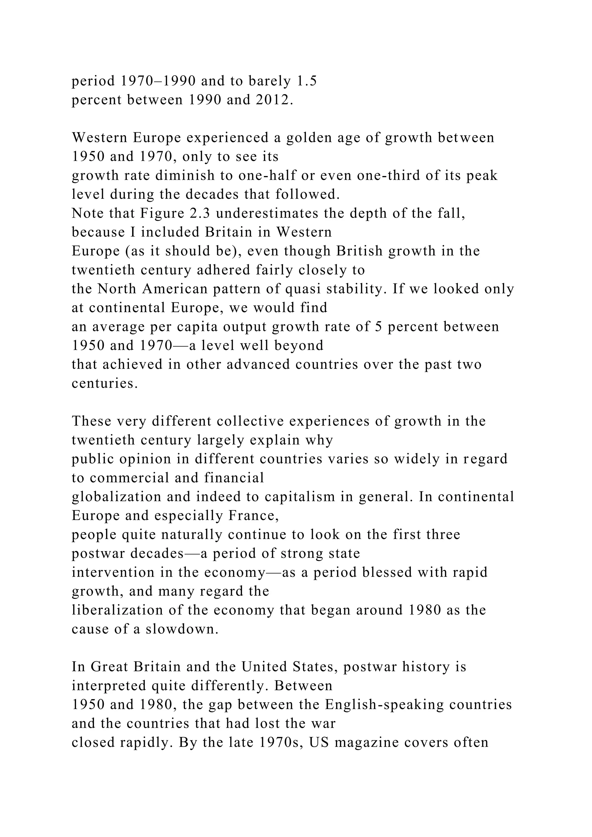 period 1970–1990 and to barely 1.5
percent between 1990 and 2012.
Western Europe experienced a golden age of growth between
1950 and 1970, only to see its
growth rate diminish to one-half or even one-third of its peak
level during the decades that followed.
Note that Figure 2.3 underestimates the depth of the fall,
because I included Britain in Western
Europe (as it should be), even though British growth in the
twentieth century adhered fairly closely to
the North American pattern of quasi stability. If we looked only
at continental Europe, we would find
an average per capita output growth rate of 5 percent between
1950 and 1970—a level well beyond
that achieved in other advanced countries over the past two
centuries.
These very different collective experiences of growth in the
twentieth century largely explain why
public opinion in different countries varies so widely in regard
to commercial and financial
globalization and indeed to capitalism in general. In continental
Europe and especially France,
people quite naturally continue to look on the first three
postwar decades—a period of strong state
intervention in the economy—as a period blessed with rapid
growth, and many regard the
liberalization of the economy that began around 1980 as the
cause of a slowdown.
In Great Britain and the United States, postwar history is
interpreted quite differently. Between
1950 and 1980, the gap between the English-speaking countries
and the countries that had lost the war
closed rapidly. By the late 1970s, US magazine covers often
 