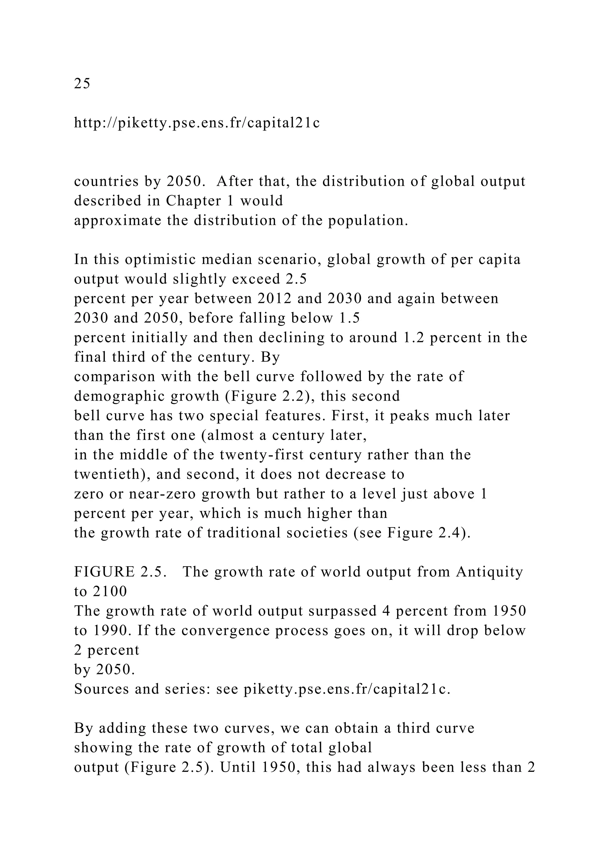 25
http://piketty.pse.ens.fr/capital21c
countries by 2050. After that, the distribution of global output
described in Chapter 1 would
approximate the distribution of the population.
In this optimistic median scenario, global growth of per capita
output would slightly exceed 2.5
percent per year between 2012 and 2030 and again between
2030 and 2050, before falling below 1.5
percent initially and then declining to around 1.2 percent in the
final third of the century. By
comparison with the bell curve followed by the rate of
demographic growth (Figure 2.2), this second
bell curve has two special features. First, it peaks much later
than the first one (almost a century later,
in the middle of the twenty-first century rather than the
twentieth), and second, it does not decrease to
zero or near-zero growth but rather to a level just above 1
percent per year, which is much higher than
the growth rate of traditional societies (see Figure 2.4).
FIGURE 2.5. The growth rate of world output from Antiquity
to 2100
The growth rate of world output surpassed 4 percent from 1950
to 1990. If the convergence process goes on, it will drop below
2 percent
by 2050.
Sources and series: see piketty.pse.ens.fr/capital21c.
By adding these two curves, we can obtain a third curve
showing the rate of growth of total global
output (Figure 2.5). Until 1950, this had always been less than 2
 