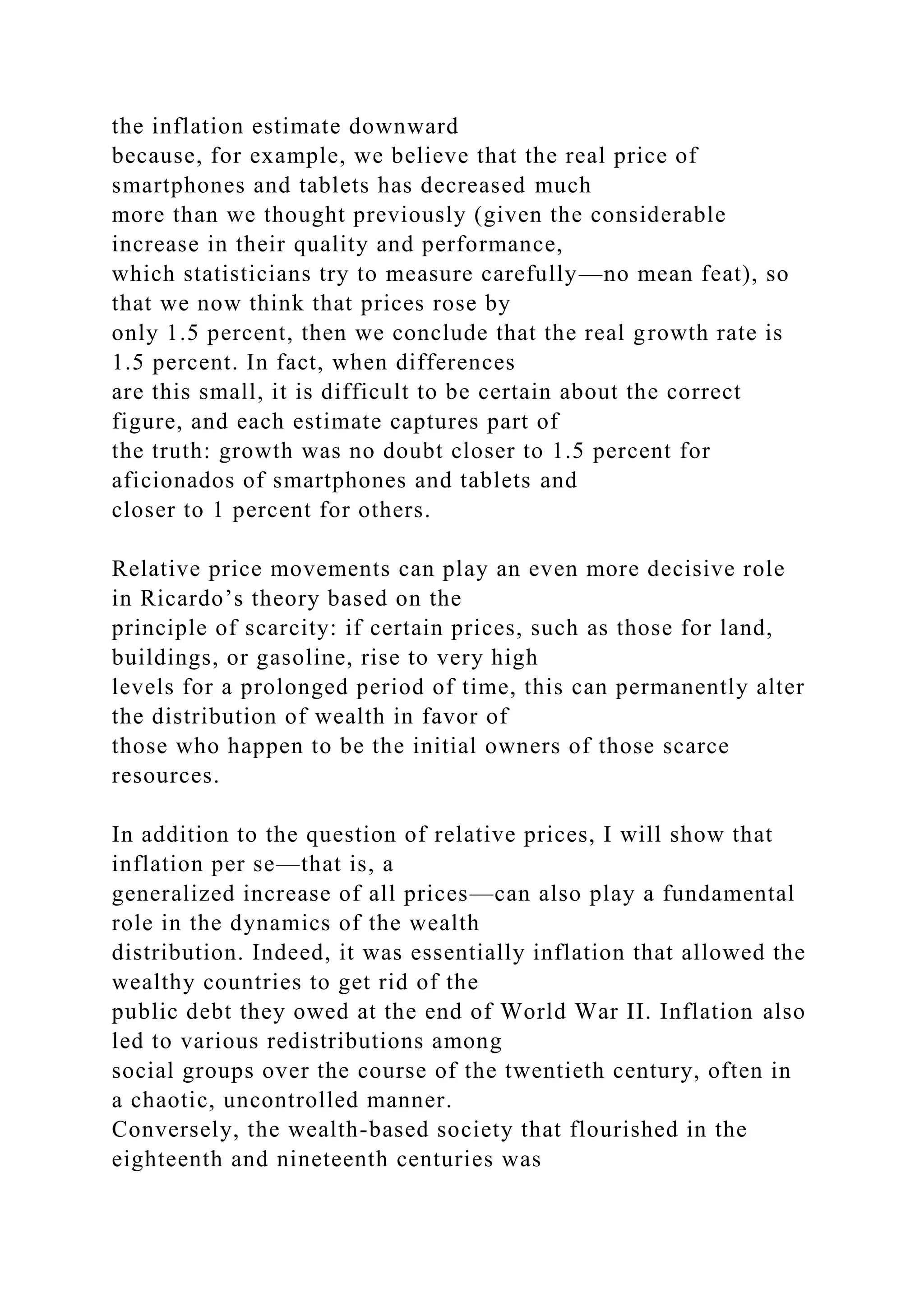 the inflation estimate downward
because, for example, we believe that the real price of
smartphones and tablets has decreased much
more than we thought previously (given the considerable
increase in their quality and performance,
which statisticians try to measure carefully—no mean feat), so
that we now think that prices rose by
only 1.5 percent, then we conclude that the real growth rate is
1.5 percent. In fact, when differences
are this small, it is difficult to be certain about the correct
figure, and each estimate captures part of
the truth: growth was no doubt closer to 1.5 percent for
aficionados of smartphones and tablets and
closer to 1 percent for others.
Relative price movements can play an even more decisive role
in Ricardo’s theory based on the
principle of scarcity: if certain prices, such as those for land,
buildings, or gasoline, rise to very high
levels for a prolonged period of time, this can permanently alter
the distribution of wealth in favor of
those who happen to be the initial owners of those scarce
resources.
In addition to the question of relative prices, I will show that
inflation per se—that is, a
generalized increase of all prices—can also play a fundamental
role in the dynamics of the wealth
distribution. Indeed, it was essentially inflation that allowed the
wealthy countries to get rid of the
public debt they owed at the end of World War II. Inflation also
led to various redistributions among
social groups over the course of the twentieth century, often in
a chaotic, uncontrolled manner.
Conversely, the wealth-based society that flourished in the
eighteenth and nineteenth centuries was
 