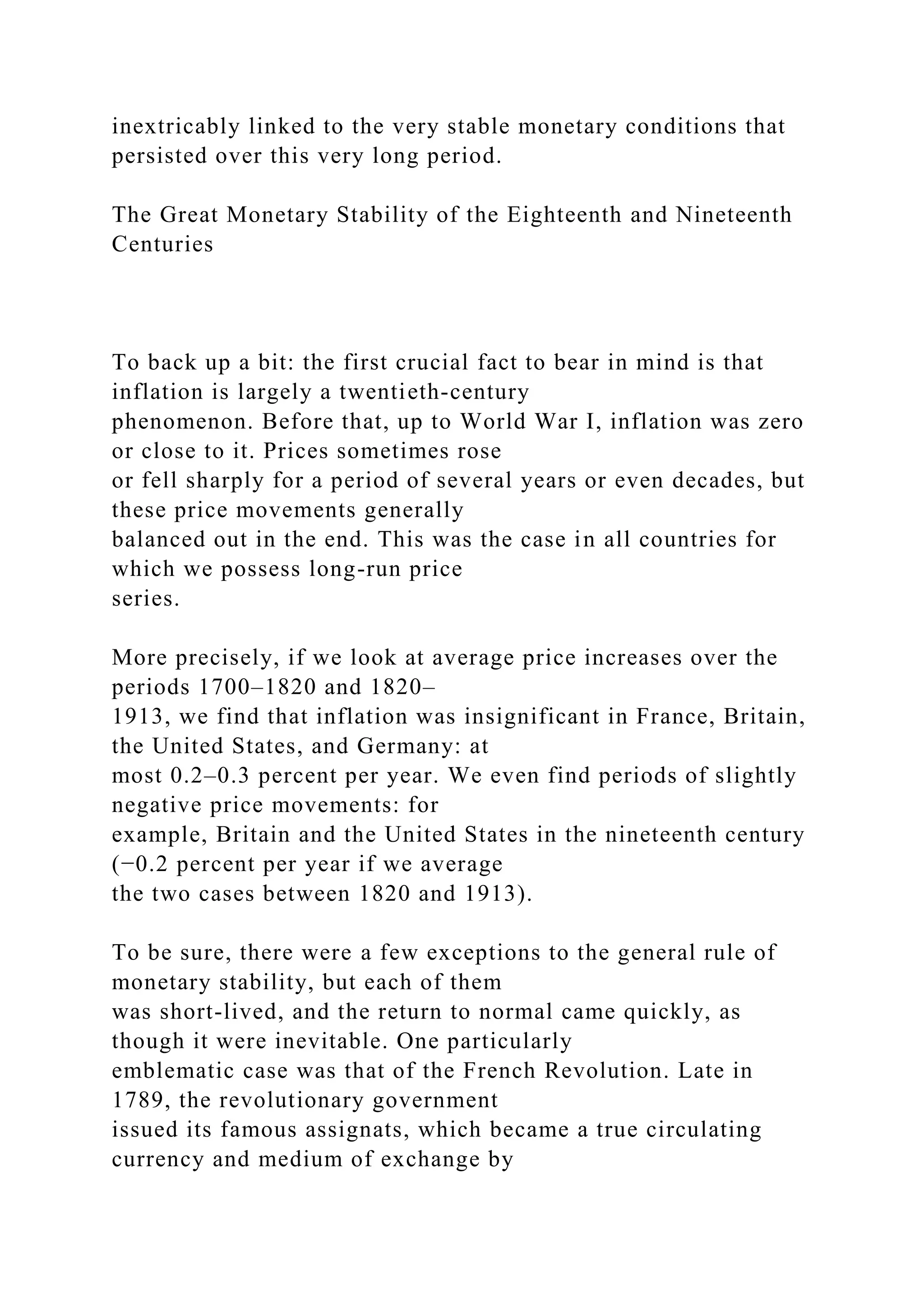 inextricably linked to the very stable monetary conditions that
persisted over this very long period.
The Great Monetary Stability of the Eighteenth and Nineteenth
Centuries
To back up a bit: the first crucial fact to bear in mind is that
inflation is largely a twentieth-century
phenomenon. Before that, up to World War I, inflation was zero
or close to it. Prices sometimes rose
or fell sharply for a period of several years or even decades, but
these price movements generally
balanced out in the end. This was the case in all countries for
which we possess long-run price
series.
More precisely, if we look at average price increases over the
periods 1700–1820 and 1820–
1913, we find that inflation was insignificant in France, Britain,
the United States, and Germany: at
most 0.2–0.3 percent per year. We even find periods of slightly
negative price movements: for
example, Britain and the United States in the nineteenth century
(−0.2 percent per year if we average
the two cases between 1820 and 1913).
To be sure, there were a few exceptions to the general rule of
monetary stability, but each of them
was short-lived, and the return to normal came quickly, as
though it were inevitable. One particularly
emblematic case was that of the French Revolution. Late in
1789, the revolutionary government
issued its famous assignats, which became a true circulating
currency and medium of exchange by
 
