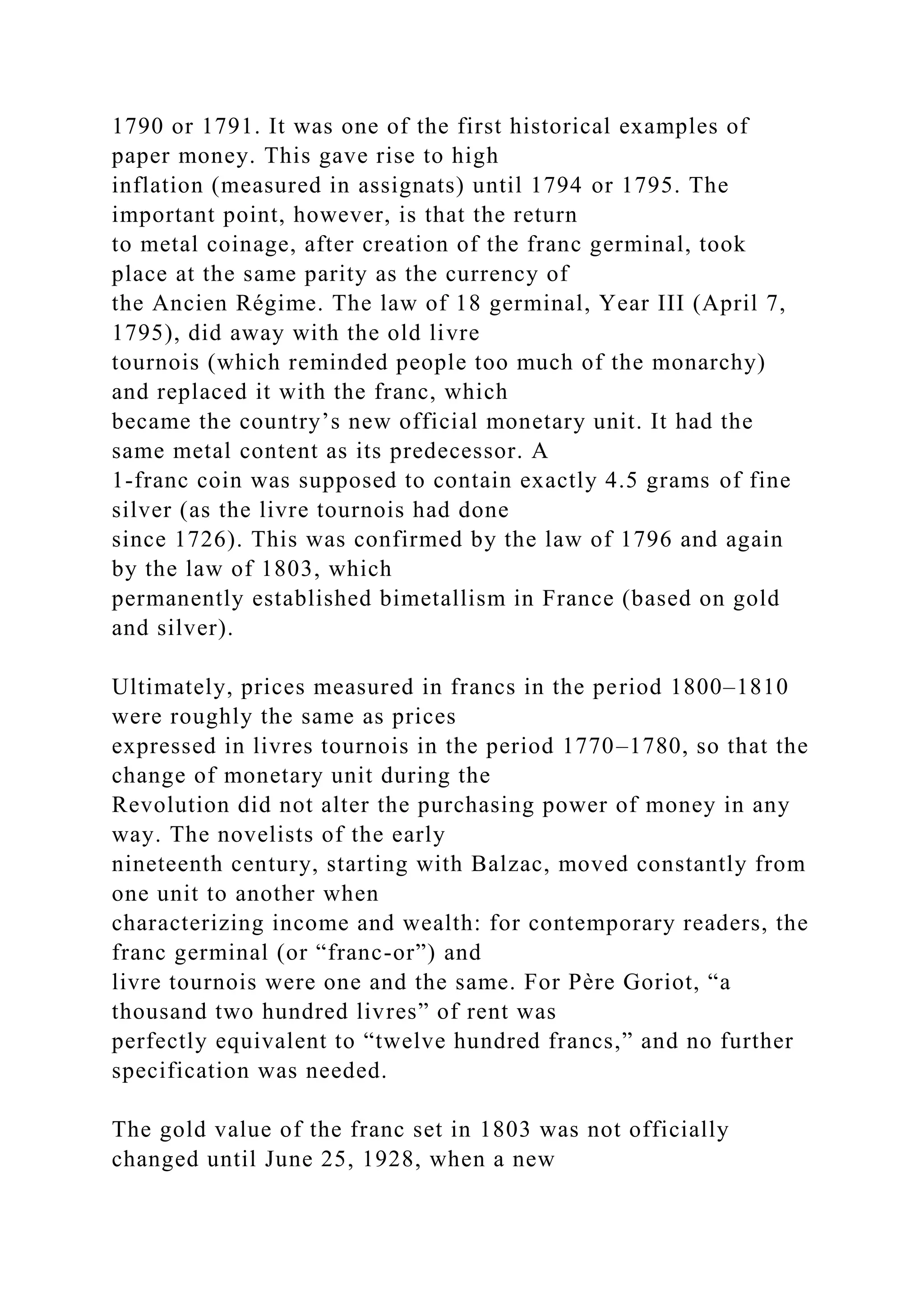 1790 or 1791. It was one of the first historical examples of
paper money. This gave rise to high
inflation (measured in assignats) until 1794 or 1795. The
important point, however, is that the return
to metal coinage, after creation of the franc germinal, took
place at the same parity as the currency of
the Ancien Régime. The law of 18 germinal, Year III (April 7,
1795), did away with the old livre
tournois (which reminded people too much of the monarchy)
and replaced it with the franc, which
became the country’s new official monetary unit. It had the
same metal content as its predecessor. A
1-franc coin was supposed to contain exactly 4.5 grams of fine
silver (as the livre tournois had done
since 1726). This was confirmed by the law of 1796 and again
by the law of 1803, which
permanently established bimetallism in France (based on gold
and silver).
Ultimately, prices measured in francs in the period 1800–1810
were roughly the same as prices
expressed in livres tournois in the period 1770–1780, so that the
change of monetary unit during the
Revolution did not alter the purchasing power of money in any
way. The novelists of the early
nineteenth century, starting with Balzac, moved constantly from
one unit to another when
characterizing income and wealth: for contemporary readers, the
franc germinal (or “franc-or”) and
livre tournois were one and the same. For Père Goriot, “a
thousand two hundred livres” of rent was
perfectly equivalent to “twelve hundred francs,” and no further
specification was needed.
The gold value of the franc set in 1803 was not officially
changed until June 25, 1928, when a new
 