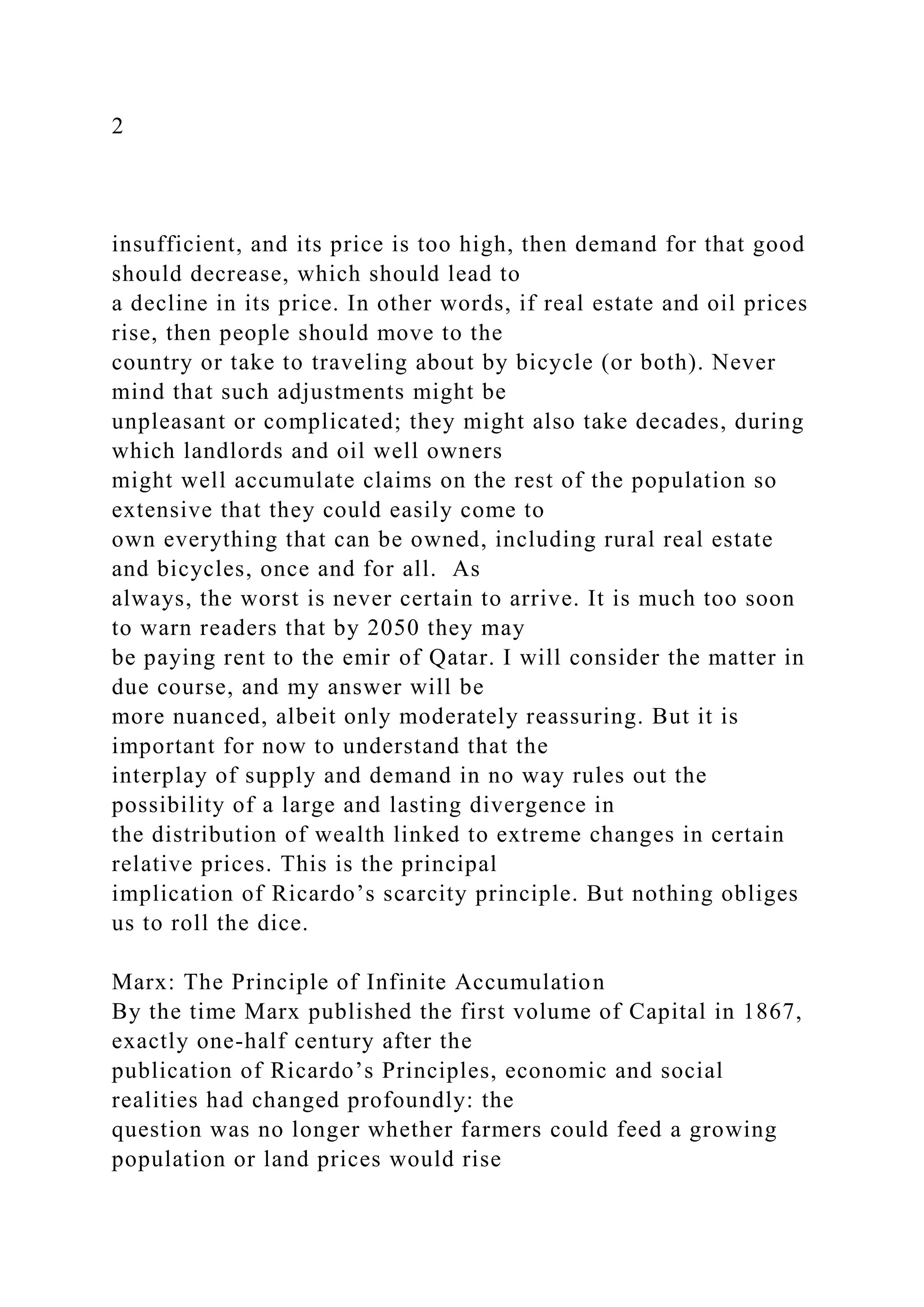 2
insufficient, and its price is too high, then demand for that good
should decrease, which should lead to
a decline in its price. In other words, if real estate and oil prices
rise, then people should move to the
country or take to traveling about by bicycle (or both). Never
mind that such adjustments might be
unpleasant or complicated; they might also take decades, during
which landlords and oil well owners
might well accumulate claims on the rest of the population so
extensive that they could easily come to
own everything that can be owned, including rural real estate
and bicycles, once and for all. As
always, the worst is never certain to arrive. It is much too soon
to warn readers that by 2050 they may
be paying rent to the emir of Qatar. I will consider the matter in
due course, and my answer will be
more nuanced, albeit only moderately reassuring. But it is
important for now to understand that the
interplay of supply and demand in no way rules out the
possibility of a large and lasting divergence in
the distribution of wealth linked to extreme changes in certain
relative prices. This is the principal
implication of Ricardo’s scarcity principle. But nothing obliges
us to roll the dice.
Marx: The Principle of Infinite Accumulation
By the time Marx published the first volume of Capital in 1867,
exactly one-half century after the
publication of Ricardo’s Principles, economic and social
realities had changed profoundly: the
question was no longer whether farmers could feed a growing
population or land prices would rise
 