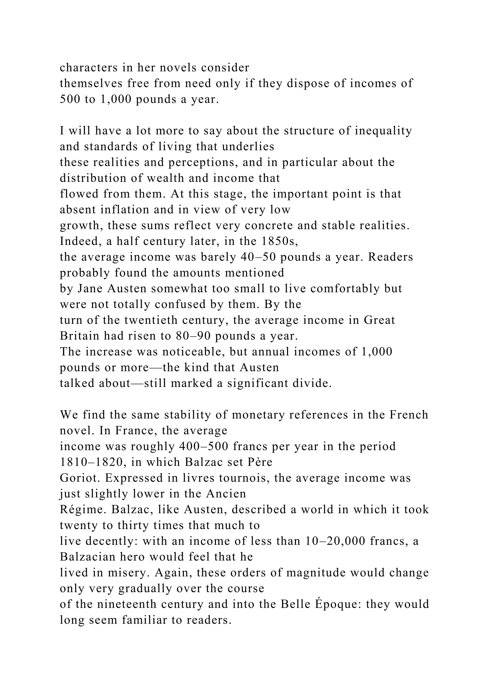 characters in her novels consider
themselves free from need only if they dispose of incomes of
500 to 1,000 pounds a year.
I will have a lot more to say about the structure of inequality
and standards of living that underlies
these realities and perceptions, and in particular about the
distribution of wealth and income that
flowed from them. At this stage, the important point is that
absent inflation and in view of very low
growth, these sums reflect very concrete and stable realities.
Indeed, a half century later, in the 1850s,
the average income was barely 40–50 pounds a year. Readers
probably found the amounts mentioned
by Jane Austen somewhat too small to live comfortably but
were not totally confused by them. By the
turn of the twentieth century, the average income in Great
Britain had risen to 80–90 pounds a year.
The increase was noticeable, but annual incomes of 1,000
pounds or more—the kind that Austen
talked about—still marked a significant divide.
We find the same stability of monetary references in the French
novel. In France, the average
income was roughly 400–500 francs per year in the period
1810–1820, in which Balzac set Père
Goriot. Expressed in livres tournois, the average income was
just slightly lower in the Ancien
Régime. Balzac, like Austen, described a world in which it took
twenty to thirty times that much to
live decently: with an income of less than 10–20,000 francs, a
Balzacian hero would feel that he
lived in misery. Again, these orders of magnitude would change
only very gradually over the course
of the nineteenth century and into the Belle Époque: they would
long seem familiar to readers.
 