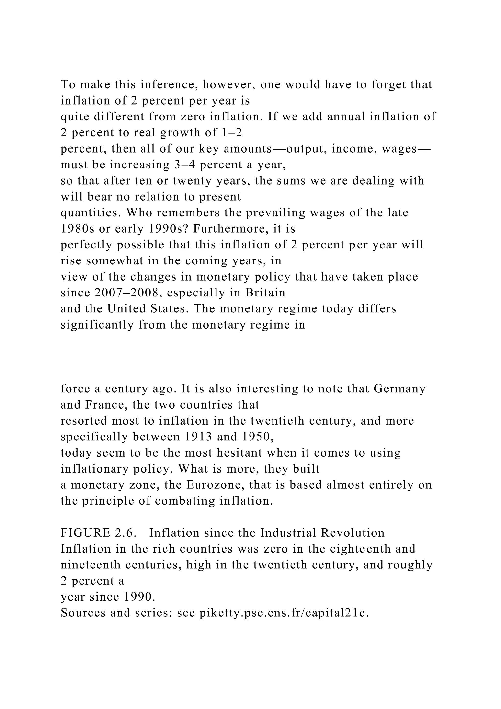 To make this inference, however, one would have to forget that
inflation of 2 percent per year is
quite different from zero inflation. If we add annual inflation of
2 percent to real growth of 1–2
percent, then all of our key amounts—output, income, wages—
must be increasing 3–4 percent a year,
so that after ten or twenty years, the sums we are dealing with
will bear no relation to present
quantities. Who remembers the prevailing wages of the late
1980s or early 1990s? Furthermore, it is
perfectly possible that this inflation of 2 percent per year will
rise somewhat in the coming years, in
view of the changes in monetary policy that have taken place
since 2007–2008, especially in Britain
and the United States. The monetary regime today differs
significantly from the monetary regime in
force a century ago. It is also interesting to note that Germany
and France, the two countries that
resorted most to inflation in the twentieth century, and more
specifically between 1913 and 1950,
today seem to be the most hesitant when it comes to using
inflationary policy. What is more, they built
a monetary zone, the Eurozone, that is based almost entirely on
the principle of combating inflation.
FIGURE 2.6. Inflation since the Industrial Revolution
Inflation in the rich countries was zero in the eighteenth and
nineteenth centuries, high in the twentieth century, and roughly
2 percent a
year since 1990.
Sources and series: see piketty.pse.ens.fr/capital21c.
 