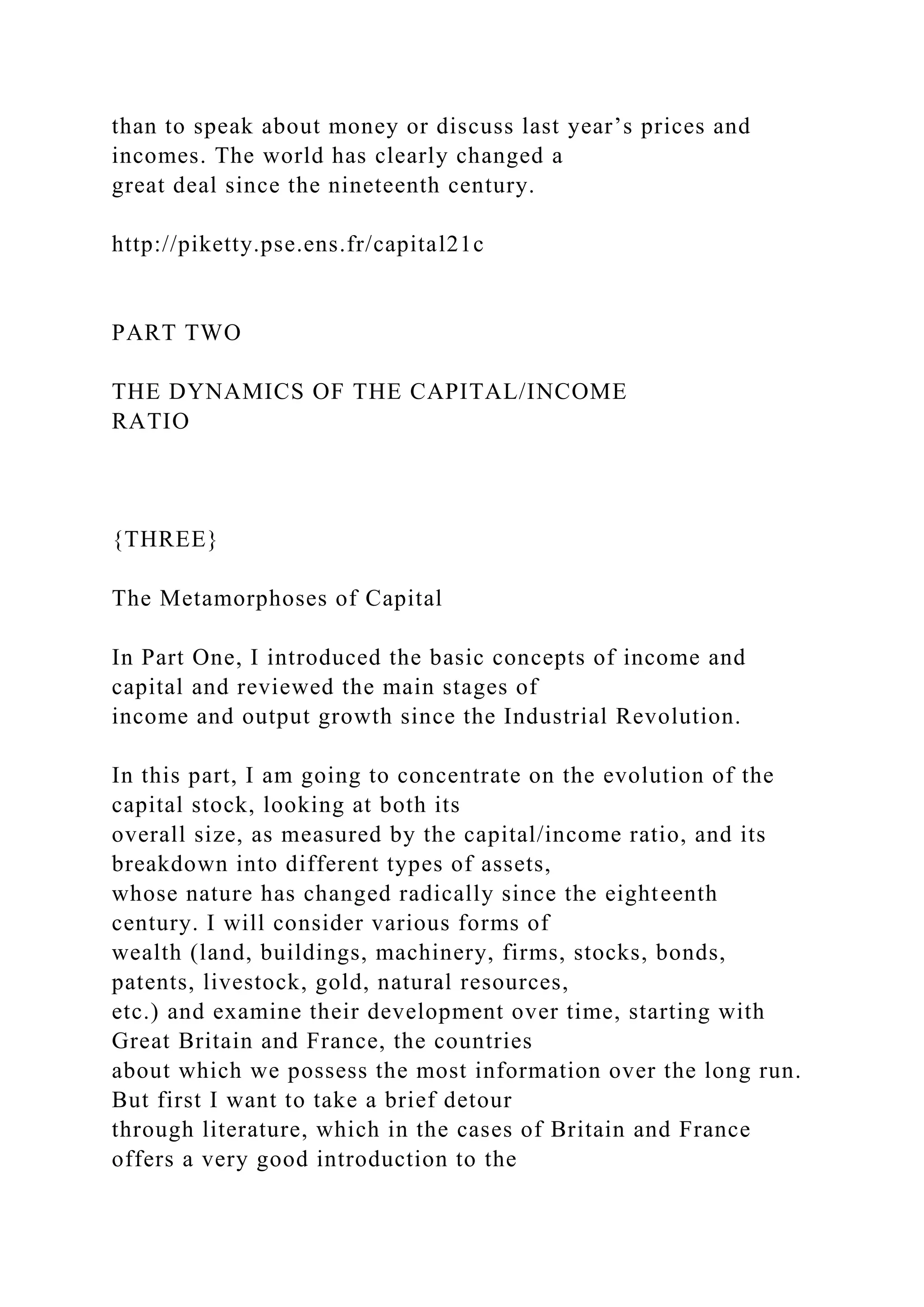 than to speak about money or discuss last year’s prices and
incomes. The world has clearly changed a
great deal since the nineteenth century.
http://piketty.pse.ens.fr/capital21c
PART TWO
THE DYNAMICS OF THE CAPITAL/INCOME
RATIO
{THREE}
The Metamorphoses of Capital
In Part One, I introduced the basic concepts of income and
capital and reviewed the main stages of
income and output growth since the Industrial Revolution.
In this part, I am going to concentrate on the evolution of the
capital stock, looking at both its
overall size, as measured by the capital/income ratio, and its
breakdown into different types of assets,
whose nature has changed radically since the eighteenth
century. I will consider various forms of
wealth (land, buildings, machinery, firms, stocks, bonds,
patents, livestock, gold, natural resources,
etc.) and examine their development over time, starting with
Great Britain and France, the countries
about which we possess the most information over the long run.
But first I want to take a brief detour
through literature, which in the cases of Britain and France
offers a very good introduction to the
 