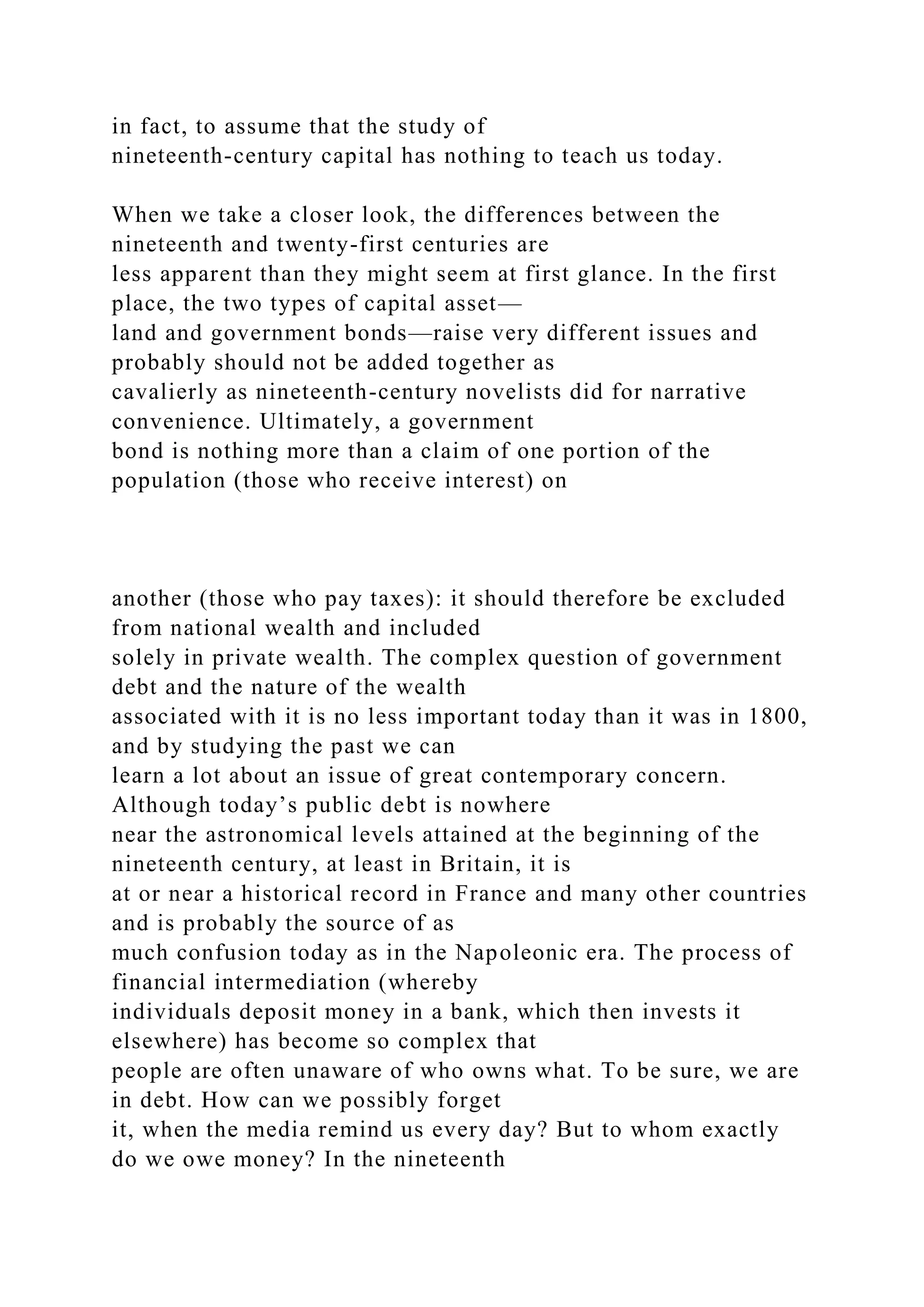 in fact, to assume that the study of
nineteenth-century capital has nothing to teach us today.
When we take a closer look, the differences between the
nineteenth and twenty-first centuries are
less apparent than they might seem at first glance. In the first
place, the two types of capital asset—
land and government bonds—raise very different issues and
probably should not be added together as
cavalierly as nineteenth-century novelists did for narrative
convenience. Ultimately, a government
bond is nothing more than a claim of one portion of the
population (those who receive interest) on
another (those who pay taxes): it should therefore be excluded
from national wealth and included
solely in private wealth. The complex question of government
debt and the nature of the wealth
associated with it is no less important today than it was in 1800,
and by studying the past we can
learn a lot about an issue of great contemporary concern.
Although today’s public debt is nowhere
near the astronomical levels attained at the beginning of the
nineteenth century, at least in Britain, it is
at or near a historical record in France and many other countries
and is probably the source of as
much confusion today as in the Napoleonic era. The process of
financial intermediation (whereby
individuals deposit money in a bank, which then invests it
elsewhere) has become so complex that
people are often unaware of who owns what. To be sure, we are
in debt. How can we possibly forget
it, when the media remind us every day? But to whom exactly
do we owe money? In the nineteenth
 