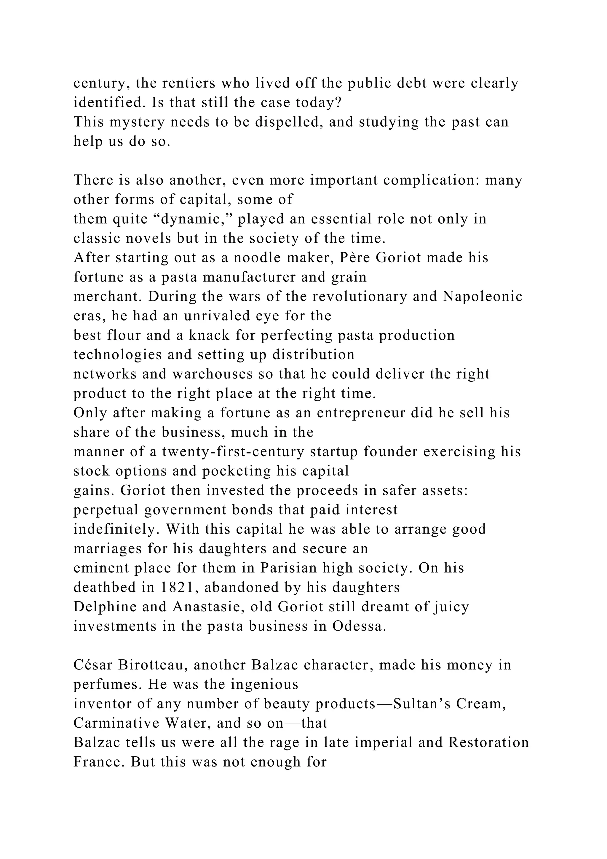century, the rentiers who lived off the public debt were clearly
identified. Is that still the case today?
This mystery needs to be dispelled, and studying the past can
help us do so.
There is also another, even more important complication: many
other forms of capital, some of
them quite “dynamic,” played an essential role not only in
classic novels but in the society of the time.
After starting out as a noodle maker, Père Goriot made his
fortune as a pasta manufacturer and grain
merchant. During the wars of the revolutionary and Napoleonic
eras, he had an unrivaled eye for the
best flour and a knack for perfecting pasta production
technologies and setting up distribution
networks and warehouses so that he could deliver the right
product to the right place at the right time.
Only after making a fortune as an entrepreneur did he sell his
share of the business, much in the
manner of a twenty-first-century startup founder exercising his
stock options and pocketing his capital
gains. Goriot then invested the proceeds in safer assets:
perpetual government bonds that paid interest
indefinitely. With this capital he was able to arrange good
marriages for his daughters and secure an
eminent place for them in Parisian high society. On his
deathbed in 1821, abandoned by his daughters
Delphine and Anastasie, old Goriot still dreamt of juicy
investments in the pasta business in Odessa.
César Birotteau, another Balzac character, made his money in
perfumes. He was the ingenious
inventor of any number of beauty products—Sultan’s Cream,
Carminative Water, and so on—that
Balzac tells us were all the rage in late imperial and Restoration
France. But this was not enough for
 