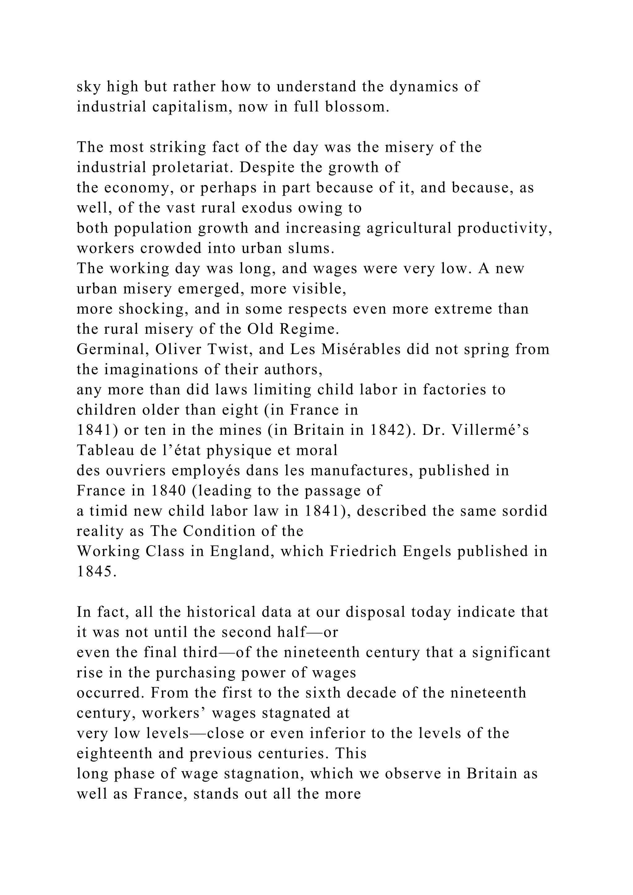 sky high but rather how to understand the dynamics of
industrial capitalism, now in full blossom.
The most striking fact of the day was the misery of the
industrial proletariat. Despite the growth of
the economy, or perhaps in part because of it, and because, as
well, of the vast rural exodus owing to
both population growth and increasing agricultural productivity,
workers crowded into urban slums.
The working day was long, and wages were very low. A new
urban misery emerged, more visible,
more shocking, and in some respects even more extreme than
the rural misery of the Old Regime.
Germinal, Oliver Twist, and Les Misérables did not spring from
the imaginations of their authors,
any more than did laws limiting child labor in factories to
children older than eight (in France in
1841) or ten in the mines (in Britain in 1842). Dr. Villermé’s
Tableau de l’état physique et moral
des ouvriers employés dans les manufactures, published in
France in 1840 (leading to the passage of
a timid new child labor law in 1841), described the same sordid
reality as The Condition of the
Working Class in England, which Friedrich Engels published in
1845.
In fact, all the historical data at our disposal today indicate that
it was not until the second half—or
even the final third—of the nineteenth century that a significant
rise in the purchasing power of wages
occurred. From the first to the sixth decade of the nineteenth
century, workers’ wages stagnated at
very low levels—close or even inferior to the levels of the
eighteenth and previous centuries. This
long phase of wage stagnation, which we observe in Britain as
well as France, stands out all the more
 
