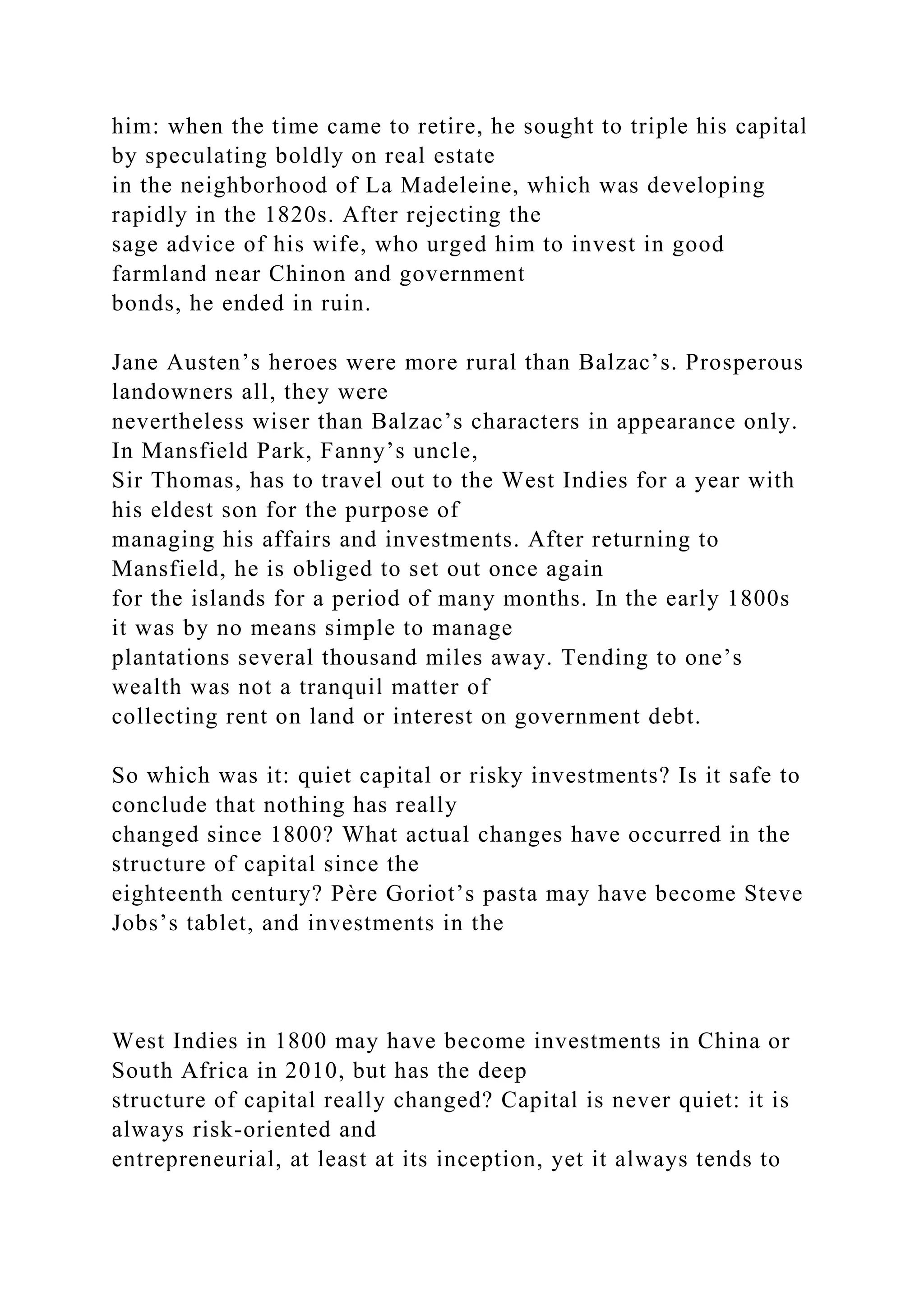 him: when the time came to retire, he sought to triple his capital
by speculating boldly on real estate
in the neighborhood of La Madeleine, which was developing
rapidly in the 1820s. After rejecting the
sage advice of his wife, who urged him to invest in good
farmland near Chinon and government
bonds, he ended in ruin.
Jane Austen’s heroes were more rural than Balzac’s. Prosperous
landowners all, they were
nevertheless wiser than Balzac’s characters in appearance only.
In Mansfield Park, Fanny’s uncle,
Sir Thomas, has to travel out to the West Indies for a year with
his eldest son for the purpose of
managing his affairs and investments. After returning to
Mansfield, he is obliged to set out once again
for the islands for a period of many months. In the early 1800s
it was by no means simple to manage
plantations several thousand miles away. Tending to one’s
wealth was not a tranquil matter of
collecting rent on land or interest on government debt.
So which was it: quiet capital or risky investments? Is it safe to
conclude that nothing has really
changed since 1800? What actual changes have occurred in the
structure of capital since the
eighteenth century? Père Goriot’s pasta may have become Steve
Jobs’s tablet, and investments in the
West Indies in 1800 may have become investments in China or
South Africa in 2010, but has the deep
structure of capital really changed? Capital is never quiet: it is
always risk-oriented and
entrepreneurial, at least at its inception, yet it always tends to
 