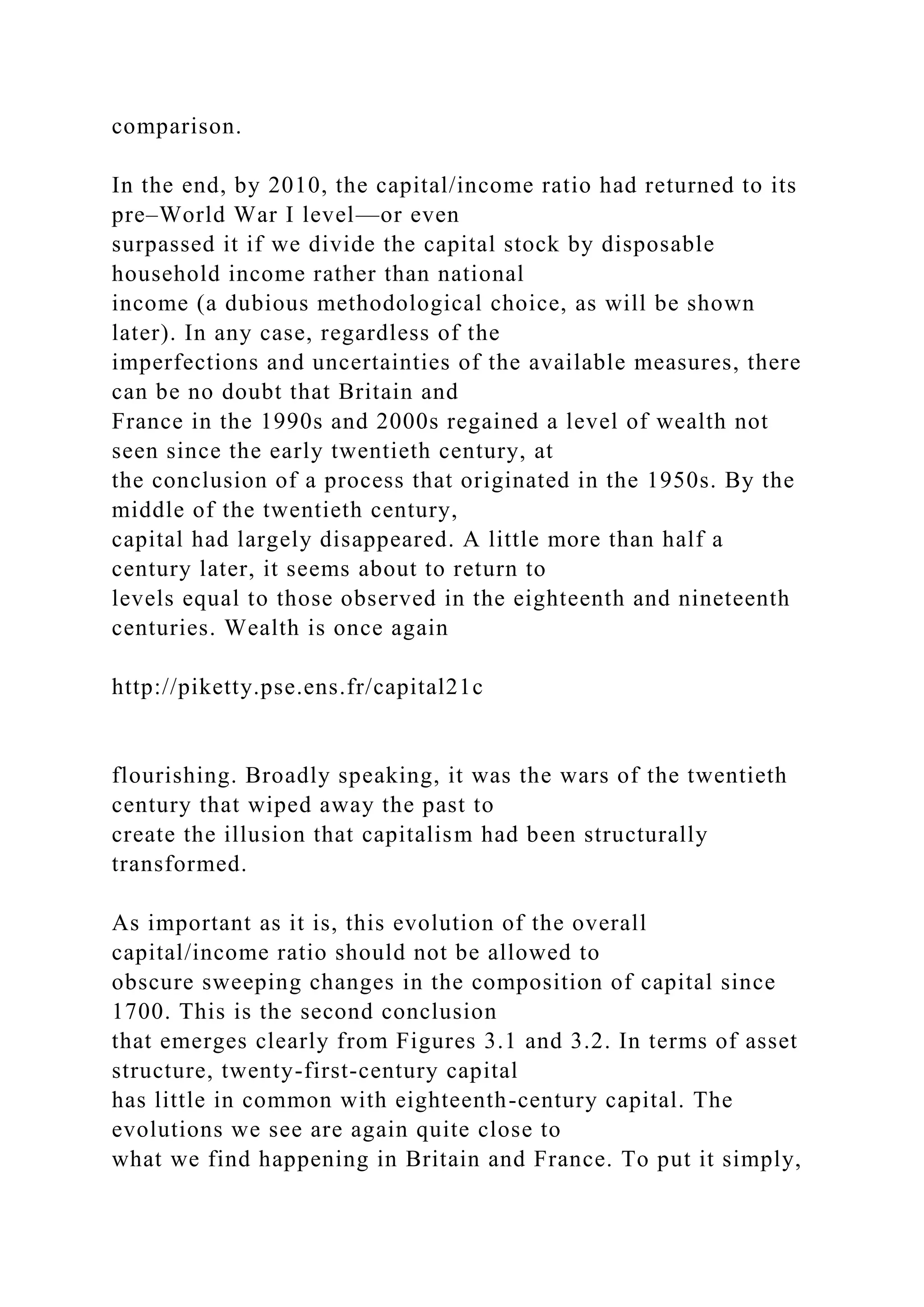 comparison.
In the end, by 2010, the capital/income ratio had returned to its
pre–World War I level—or even
surpassed it if we divide the capital stock by disposable
household income rather than national
income (a dubious methodological choice, as will be shown
later). In any case, regardless of the
imperfections and uncertainties of the available measures, there
can be no doubt that Britain and
France in the 1990s and 2000s regained a level of wealth not
seen since the early twentieth century, at
the conclusion of a process that originated in the 1950s. By the
middle of the twentieth century,
capital had largely disappeared. A little more than half a
century later, it seems about to return to
levels equal to those observed in the eighteenth and nineteenth
centuries. Wealth is once again
http://piketty.pse.ens.fr/capital21c
flourishing. Broadly speaking, it was the wars of the twentieth
century that wiped away the past to
create the illusion that capitalism had been structurally
transformed.
As important as it is, this evolution of the overall
capital/income ratio should not be allowed to
obscure sweeping changes in the composition of capital since
1700. This is the second conclusion
that emerges clearly from Figures 3.1 and 3.2. In terms of asset
structure, twenty-first-century capital
has little in common with eighteenth-century capital. The
evolutions we see are again quite close to
what we find happening in Britain and France. To put it simply,
 