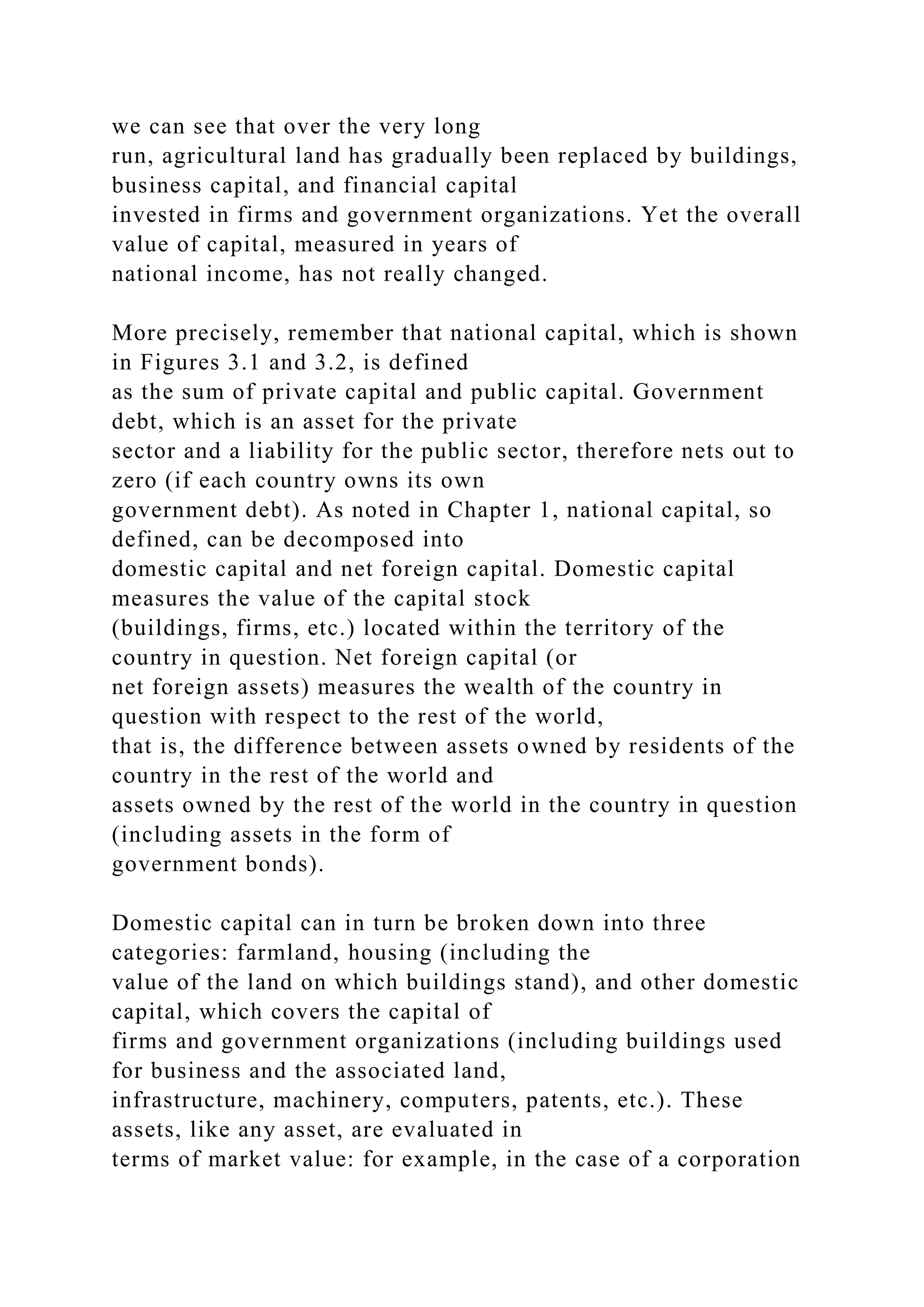 we can see that over the very long
run, agricultural land has gradually been replaced by buildings,
business capital, and financial capital
invested in firms and government organizations. Yet the overall
value of capital, measured in years of
national income, has not really changed.
More precisely, remember that national capital, which is shown
in Figures 3.1 and 3.2, is defined
as the sum of private capital and public capital. Government
debt, which is an asset for the private
sector and a liability for the public sector, therefore nets out to
zero (if each country owns its own
government debt). As noted in Chapter 1, national capital, so
defined, can be decomposed into
domestic capital and net foreign capital. Domestic capital
measures the value of the capital stock
(buildings, firms, etc.) located within the territory of the
country in question. Net foreign capital (or
net foreign assets) measures the wealth of the country in
question with respect to the rest of the world,
that is, the difference between assets owned by residents of the
country in the rest of the world and
assets owned by the rest of the world in the country in question
(including assets in the form of
government bonds).
Domestic capital can in turn be broken down into three
categories: farmland, housing (including the
value of the land on which buildings stand), and other domestic
capital, which covers the capital of
firms and government organizations (including buildings used
for business and the associated land,
infrastructure, machinery, computers, patents, etc.). These
assets, like any asset, are evaluated in
terms of market value: for example, in the case of a corporation
 