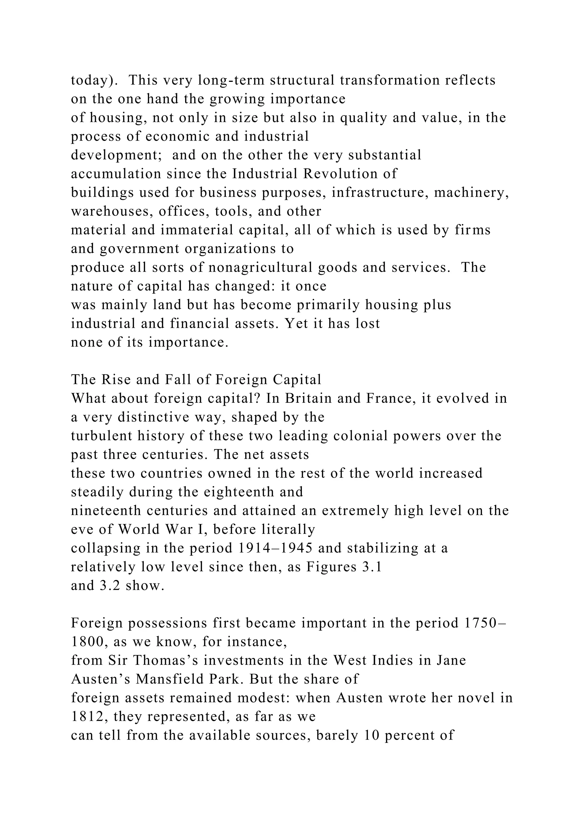 today). This very long-term structural transformation reflects
on the one hand the growing importance
of housing, not only in size but also in quality and value, in the
process of economic and industrial
development; and on the other the very substantial
accumulation since the Industrial Revolution of
buildings used for business purposes, infrastructure, machinery,
warehouses, offices, tools, and other
material and immaterial capital, all of which is used by firms
and government organizations to
produce all sorts of nonagricultural goods and services. The
nature of capital has changed: it once
was mainly land but has become primarily housing plus
industrial and financial assets. Yet it has lost
none of its importance.
The Rise and Fall of Foreign Capital
What about foreign capital? In Britain and France, it evolved in
a very distinctive way, shaped by the
turbulent history of these two leading colonial powers over the
past three centuries. The net assets
these two countries owned in the rest of the world increased
steadily during the eighteenth and
nineteenth centuries and attained an extremely high level on the
eve of World War I, before literally
collapsing in the period 1914–1945 and stabilizing at a
relatively low level since then, as Figures 3.1
and 3.2 show.
Foreign possessions first became important in the period 1750–
1800, as we know, for instance,
from Sir Thomas’s investments in the West Indies in Jane
Austen’s Mansfield Park. But the share of
foreign assets remained modest: when Austen wrote her novel in
1812, they represented, as far as we
can tell from the available sources, barely 10 percent of
 