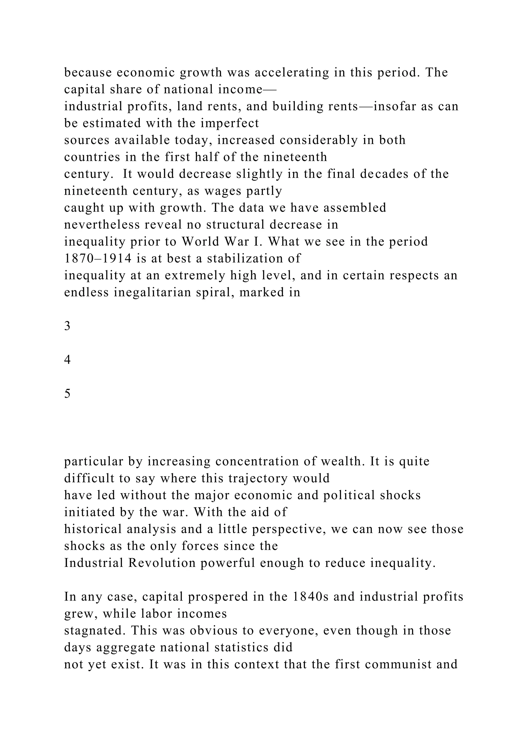 because economic growth was accelerating in this period. The
capital share of national income—
industrial profits, land rents, and building rents—insofar as can
be estimated with the imperfect
sources available today, increased considerably in both
countries in the first half of the nineteenth
century. It would decrease slightly in the final decades of the
nineteenth century, as wages partly
caught up with growth. The data we have assembled
nevertheless reveal no structural decrease in
inequality prior to World War I. What we see in the period
1870–1914 is at best a stabilization of
inequality at an extremely high level, and in certain respects an
endless inegalitarian spiral, marked in
3
4
5
particular by increasing concentration of wealth. It is quite
difficult to say where this trajectory would
have led without the major economic and political shocks
initiated by the war. With the aid of
historical analysis and a little perspective, we can now see those
shocks as the only forces since the
Industrial Revolution powerful enough to reduce inequality.
In any case, capital prospered in the 1840s and industrial profits
grew, while labor incomes
stagnated. This was obvious to everyone, even though in those
days aggregate national statistics did
not yet exist. It was in this context that the first communist and
 
