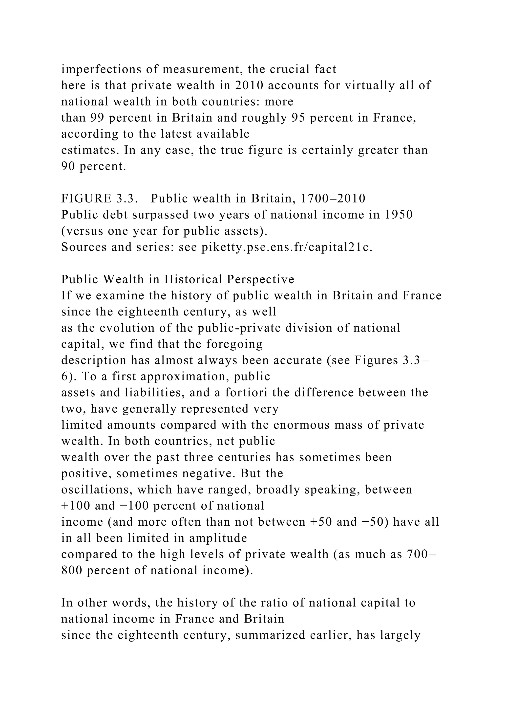 imperfections of measurement, the crucial fact
here is that private wealth in 2010 accounts for virtually all of
national wealth in both countries: more
than 99 percent in Britain and roughly 95 percent in France,
according to the latest available
estimates. In any case, the true figure is certainly greater than
90 percent.
FIGURE 3.3. Public wealth in Britain, 1700–2010
Public debt surpassed two years of national income in 1950
(versus one year for public assets).
Sources and series: see piketty.pse.ens.fr/capital21c.
Public Wealth in Historical Perspective
If we examine the history of public wealth in Britain and France
since the eighteenth century, as well
as the evolution of the public-private division of national
capital, we find that the foregoing
description has almost always been accurate (see Figures 3.3–
6). To a first approximation, public
assets and liabilities, and a fortiori the difference between the
two, have generally represented very
limited amounts compared with the enormous mass of private
wealth. In both countries, net public
wealth over the past three centuries has sometimes been
positive, sometimes negative. But the
oscillations, which have ranged, broadly speaking, between
+100 and −100 percent of national
income (and more often than not between +50 and −50) have all
in all been limited in amplitude
compared to the high levels of private wealth (as much as 700–
800 percent of national income).
In other words, the history of the ratio of national capital to
national income in France and Britain
since the eighteenth century, summarized earlier, has largely
 