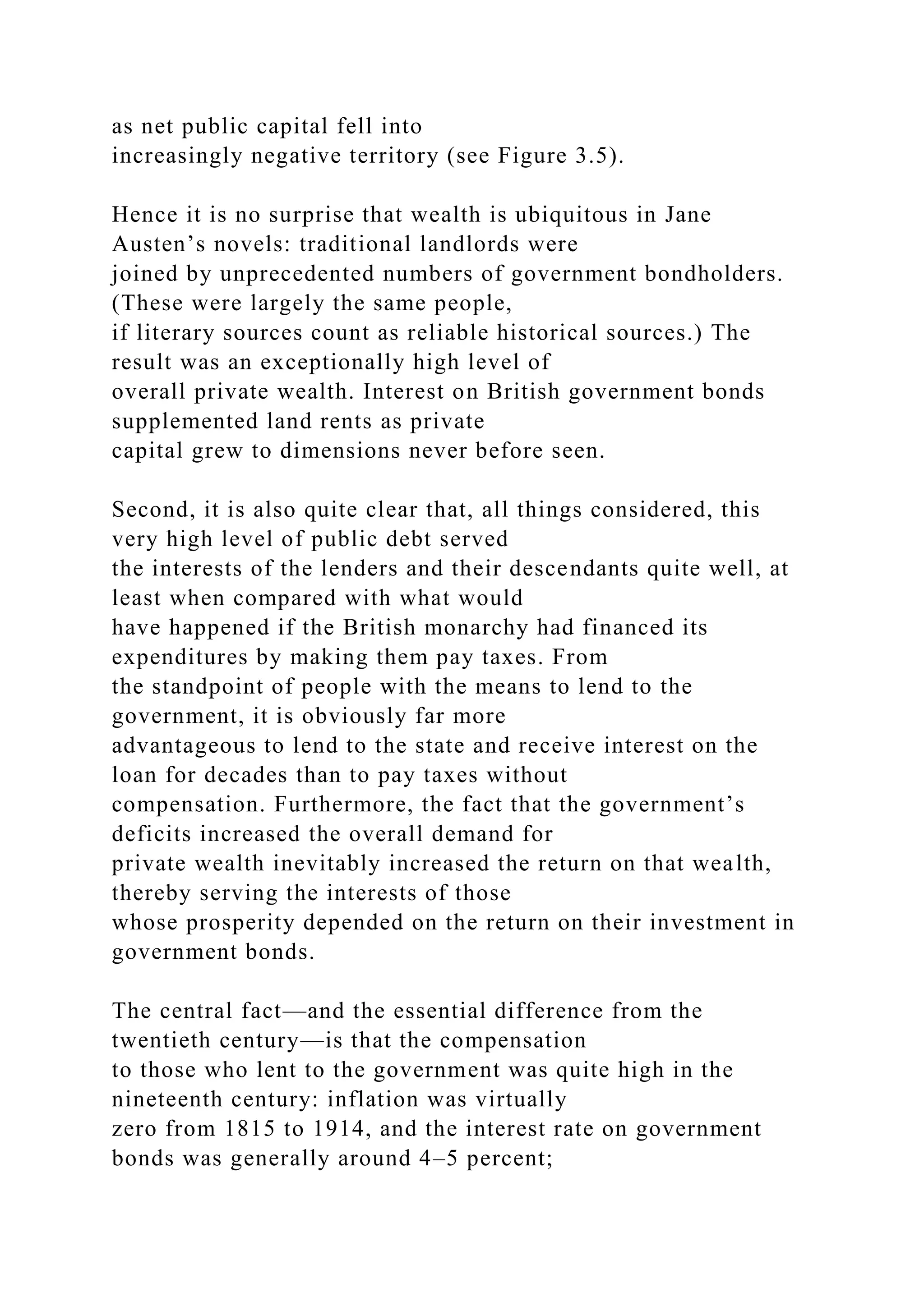 as net public capital fell into
increasingly negative territory (see Figure 3.5).
Hence it is no surprise that wealth is ubiquitous in Jane
Austen’s novels: traditional landlords were
joined by unprecedented numbers of government bondholders.
(These were largely the same people,
if literary sources count as reliable historical sources.) The
result was an exceptionally high level of
overall private wealth. Interest on British government bonds
supplemented land rents as private
capital grew to dimensions never before seen.
Second, it is also quite clear that, all things considered, this
very high level of public debt served
the interests of the lenders and their descendants quite well, at
least when compared with what would
have happened if the British monarchy had financed its
expenditures by making them pay taxes. From
the standpoint of people with the means to lend to the
government, it is obviously far more
advantageous to lend to the state and receive interest on the
loan for decades than to pay taxes without
compensation. Furthermore, the fact that the government’s
deficits increased the overall demand for
private wealth inevitably increased the return on that wealth,
thereby serving the interests of those
whose prosperity depended on the return on their investment in
government bonds.
The central fact—and the essential difference from the
twentieth century—is that the compensation
to those who lent to the government was quite high in the
nineteenth century: inflation was virtually
zero from 1815 to 1914, and the interest rate on government
bonds was generally around 4–5 percent;
 