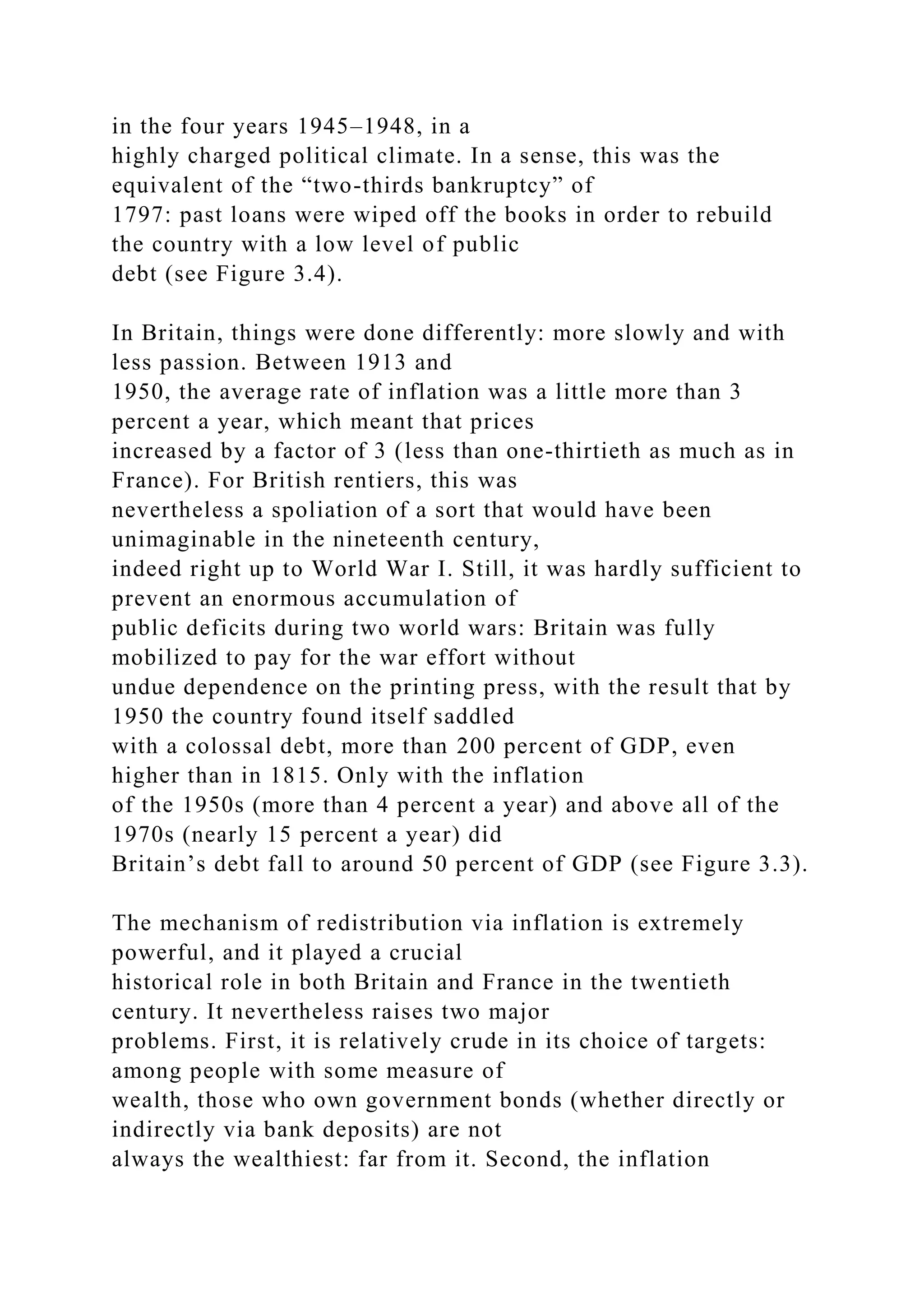 in the four years 1945–1948, in a
highly charged political climate. In a sense, this was the
equivalent of the “two-thirds bankruptcy” of
1797: past loans were wiped off the books in order to rebuild
the country with a low level of public
debt (see Figure 3.4).
In Britain, things were done differently: more slowly and with
less passion. Between 1913 and
1950, the average rate of inflation was a little more than 3
percent a year, which meant that prices
increased by a factor of 3 (less than one-thirtieth as much as in
France). For British rentiers, this was
nevertheless a spoliation of a sort that would have been
unimaginable in the nineteenth century,
indeed right up to World War I. Still, it was hardly sufficient to
prevent an enormous accumulation of
public deficits during two world wars: Britain was fully
mobilized to pay for the war effort without
undue dependence on the printing press, with the result that by
1950 the country found itself saddled
with a colossal debt, more than 200 percent of GDP, even
higher than in 1815. Only with the inflation
of the 1950s (more than 4 percent a year) and above all of the
1970s (nearly 15 percent a year) did
Britain’s debt fall to around 50 percent of GDP (see Figure 3.3).
The mechanism of redistribution via inflation is extremely
powerful, and it played a crucial
historical role in both Britain and France in the twentieth
century. It nevertheless raises two major
problems. First, it is relatively crude in its choice of targets:
among people with some measure of
wealth, those who own government bonds (whether directly or
indirectly via bank deposits) are not
always the wealthiest: far from it. Second, the inflation
 