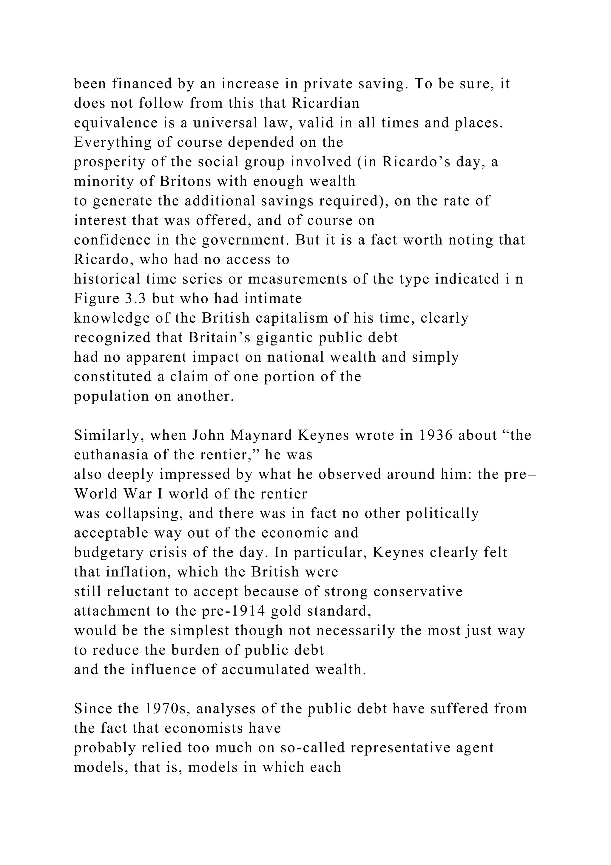 been financed by an increase in private saving. To be sure, it
does not follow from this that Ricardian
equivalence is a universal law, valid in all times and places.
Everything of course depended on the
prosperity of the social group involved (in Ricardo’s day, a
minority of Britons with enough wealth
to generate the additional savings required), on the rate of
interest that was offered, and of course on
confidence in the government. But it is a fact worth noting that
Ricardo, who had no access to
historical time series or measurements of the type indicated i n
Figure 3.3 but who had intimate
knowledge of the British capitalism of his time, clearly
recognized that Britain’s gigantic public debt
had no apparent impact on national wealth and simply
constituted a claim of one portion of the
population on another.
Similarly, when John Maynard Keynes wrote in 1936 about “the
euthanasia of the rentier,” he was
also deeply impressed by what he observed around him: the pre–
World War I world of the rentier
was collapsing, and there was in fact no other politically
acceptable way out of the economic and
budgetary crisis of the day. In particular, Keynes clearly felt
that inflation, which the British were
still reluctant to accept because of strong conservative
attachment to the pre-1914 gold standard,
would be the simplest though not necessarily the most just way
to reduce the burden of public debt
and the influence of accumulated wealth.
Since the 1970s, analyses of the public debt have suffered from
the fact that economists have
probably relied too much on so-called representative agent
models, that is, models in which each
 