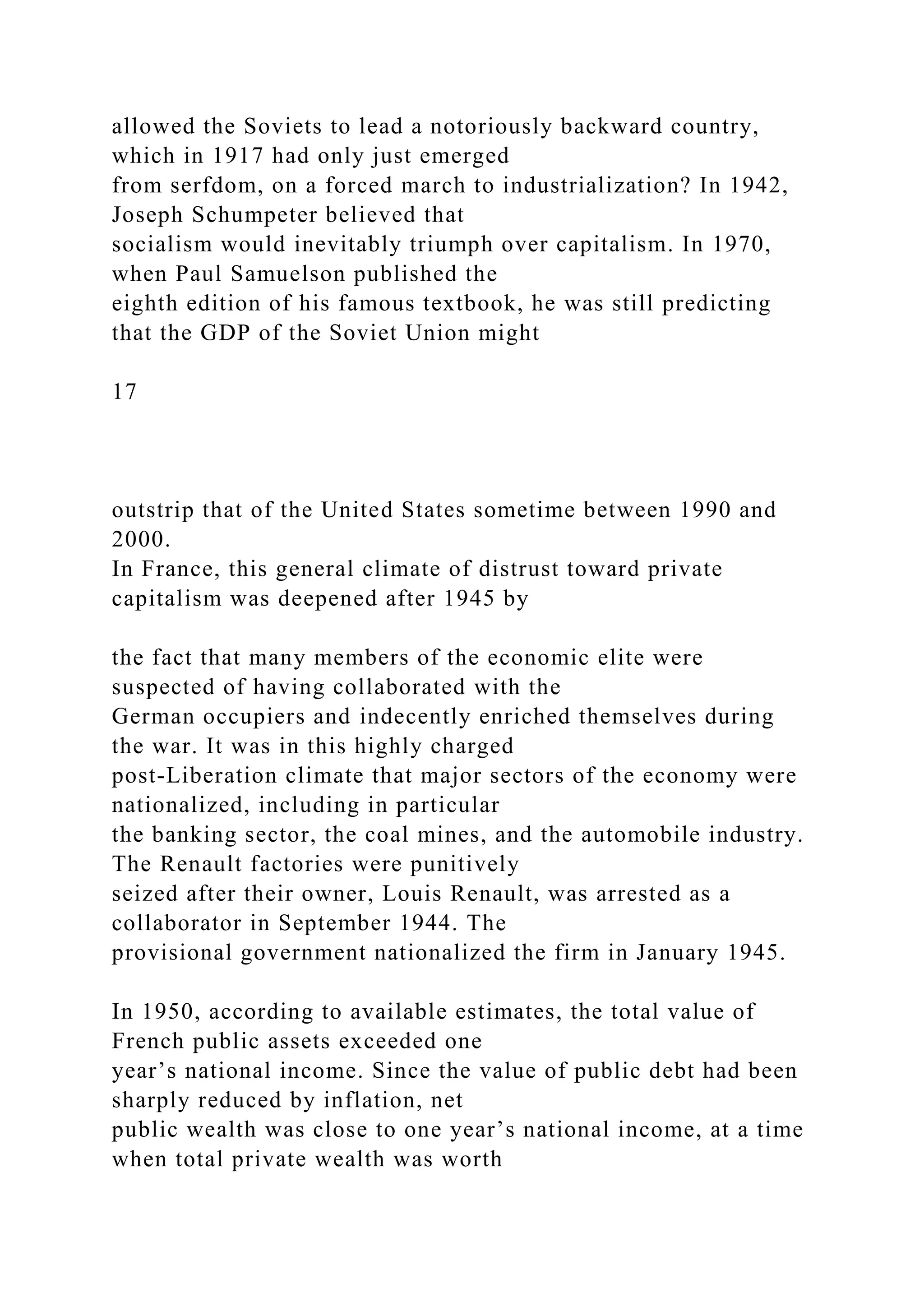 allowed the Soviets to lead a notoriously backward country,
which in 1917 had only just emerged
from serfdom, on a forced march to industrialization? In 1942,
Joseph Schumpeter believed that
socialism would inevitably triumph over capitalism. In 1970,
when Paul Samuelson published the
eighth edition of his famous textbook, he was still predicting
that the GDP of the Soviet Union might
17
outstrip that of the United States sometime between 1990 and
2000.
In France, this general climate of distrust toward private
capitalism was deepened after 1945 by
the fact that many members of the economic elite were
suspected of having collaborated with the
German occupiers and indecently enriched themselves during
the war. It was in this highly charged
post-Liberation climate that major sectors of the economy were
nationalized, including in particular
the banking sector, the coal mines, and the automobile industry.
The Renault factories were punitively
seized after their owner, Louis Renault, was arrested as a
collaborator in September 1944. The
provisional government nationalized the firm in January 1945.
In 1950, according to available estimates, the total value of
French public assets exceeded one
year’s national income. Since the value of public debt had been
sharply reduced by inflation, net
public wealth was close to one year’s national income, at a time
when total private wealth was worth
 