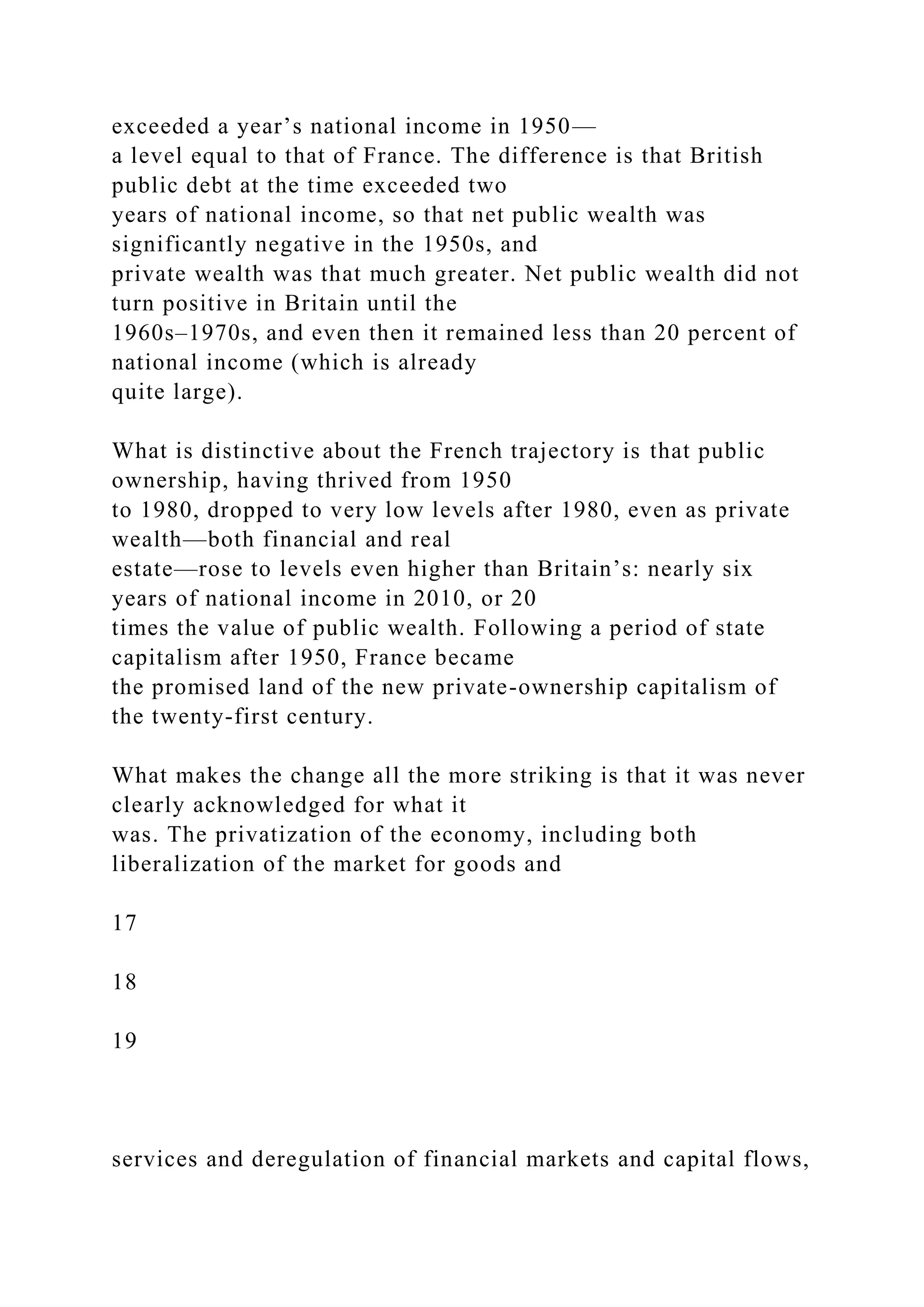 exceeded a year’s national income in 1950—
a level equal to that of France. The difference is that British
public debt at the time exceeded two
years of national income, so that net public wealth was
significantly negative in the 1950s, and
private wealth was that much greater. Net public wealth did not
turn positive in Britain until the
1960s–1970s, and even then it remained less than 20 percent of
national income (which is already
quite large).
What is distinctive about the French trajectory is that public
ownership, having thrived from 1950
to 1980, dropped to very low levels after 1980, even as private
wealth—both financial and real
estate—rose to levels even higher than Britain’s: nearly six
years of national income in 2010, or 20
times the value of public wealth. Following a period of state
capitalism after 1950, France became
the promised land of the new private-ownership capitalism of
the twenty-first century.
What makes the change all the more striking is that it was never
clearly acknowledged for what it
was. The privatization of the economy, including both
liberalization of the market for goods and
17
18
19
services and deregulation of financial markets and capital flows,
 