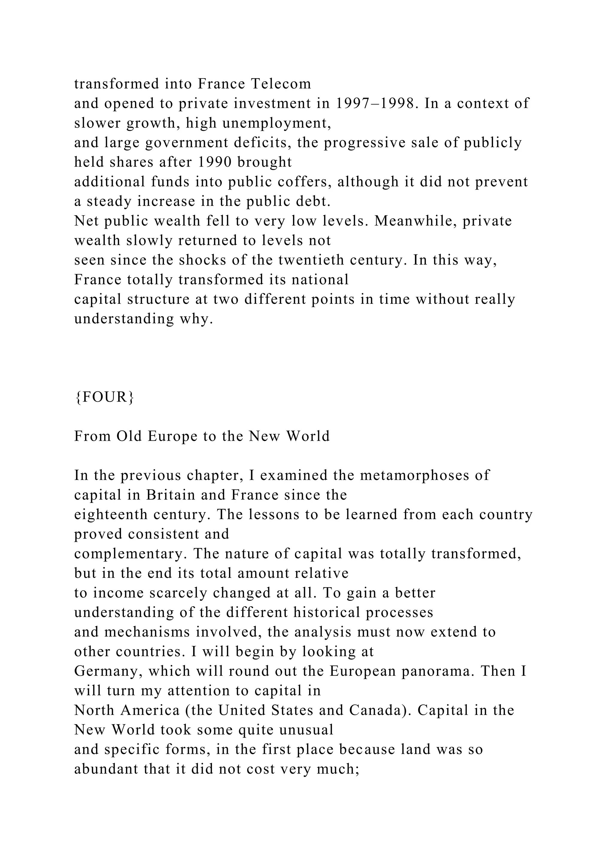 transformed into France Telecom
and opened to private investment in 1997–1998. In a context of
slower growth, high unemployment,
and large government deficits, the progressive sale of publicly
held shares after 1990 brought
additional funds into public coffers, although it did not prevent
a steady increase in the public debt.
Net public wealth fell to very low levels. Meanwhile, private
wealth slowly returned to levels not
seen since the shocks of the twentieth century. In this way,
France totally transformed its national
capital structure at two different points in time without really
understanding why.
{FOUR}
From Old Europe to the New World
In the previous chapter, I examined the metamorphoses of
capital in Britain and France since the
eighteenth century. The lessons to be learned from each country
proved consistent and
complementary. The nature of capital was totally transformed,
but in the end its total amount relative
to income scarcely changed at all. To gain a better
understanding of the different historical processes
and mechanisms involved, the analysis must now extend to
other countries. I will begin by looking at
Germany, which will round out the European panorama. Then I
will turn my attention to capital in
North America (the United States and Canada). Capital in the
New World took some quite unusual
and specific forms, in the first place because land was so
abundant that it did not cost very much;
 