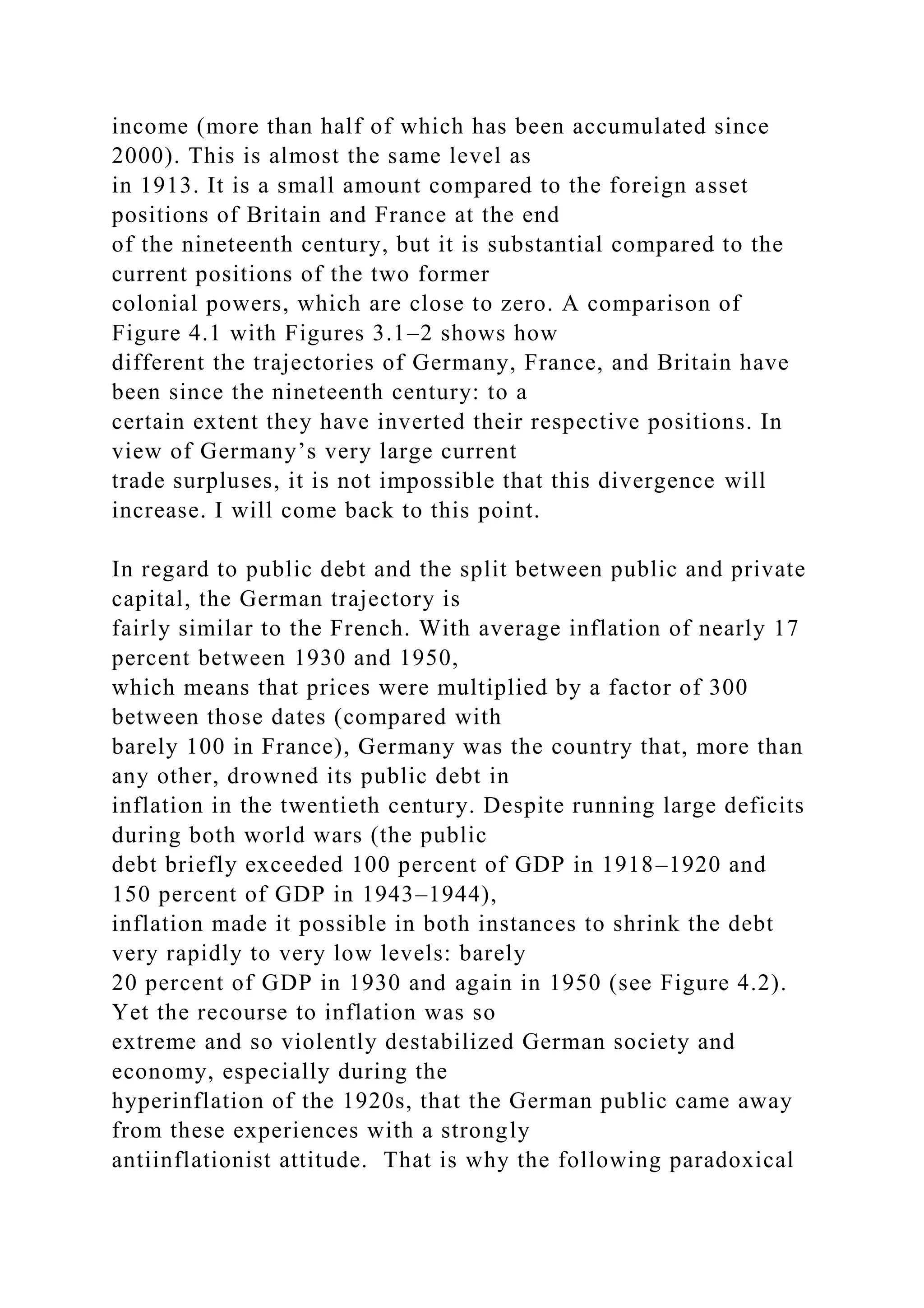 income (more than half of which has been accumulated since
2000). This is almost the same level as
in 1913. It is a small amount compared to the foreign asset
positions of Britain and France at the end
of the nineteenth century, but it is substantial compared to the
current positions of the two former
colonial powers, which are close to zero. A comparison of
Figure 4.1 with Figures 3.1–2 shows how
different the trajectories of Germany, France, and Britain have
been since the nineteenth century: to a
certain extent they have inverted their respective positions. In
view of Germany’s very large current
trade surpluses, it is not impossible that this divergence will
increase. I will come back to this point.
In regard to public debt and the split between public and private
capital, the German trajectory is
fairly similar to the French. With average inflation of nearly 17
percent between 1930 and 1950,
which means that prices were multiplied by a factor of 300
between those dates (compared with
barely 100 in France), Germany was the country that, more than
any other, drowned its public debt in
inflation in the twentieth century. Despite running large deficits
during both world wars (the public
debt briefly exceeded 100 percent of GDP in 1918–1920 and
150 percent of GDP in 1943–1944),
inflation made it possible in both instances to shrink the debt
very rapidly to very low levels: barely
20 percent of GDP in 1930 and again in 1950 (see Figure 4.2).
Yet the recourse to inflation was so
extreme and so violently destabilized German society and
economy, especially during the
hyperinflation of the 1920s, that the German public came away
from these experiences with a strongly
antiinflationist attitude. That is why the following paradoxical
 