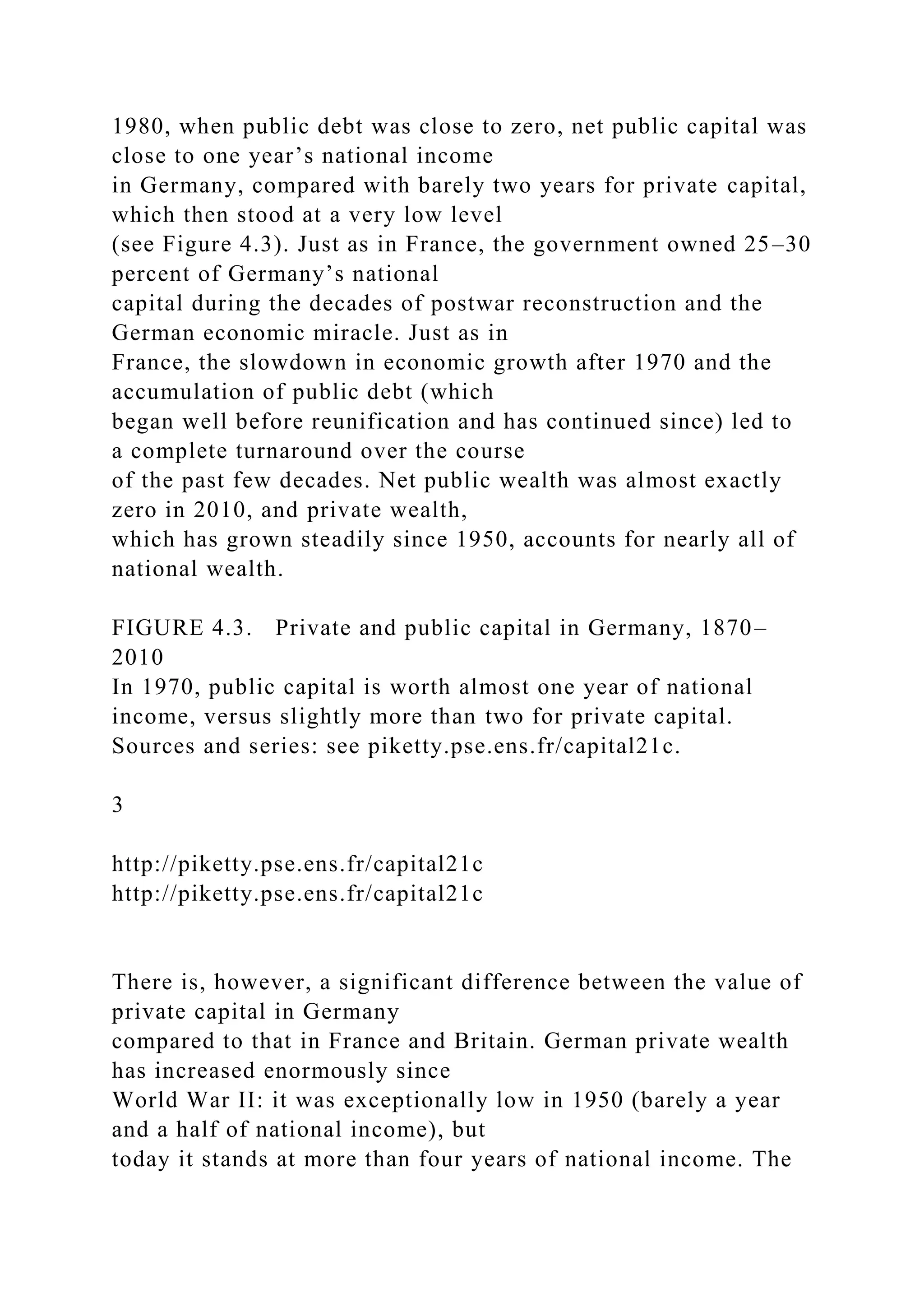 1980, when public debt was close to zero, net public capital was
close to one year’s national income
in Germany, compared with barely two years for private capital,
which then stood at a very low level
(see Figure 4.3). Just as in France, the government owned 25–30
percent of Germany’s national
capital during the decades of postwar reconstruction and the
German economic miracle. Just as in
France, the slowdown in economic growth after 1970 and the
accumulation of public debt (which
began well before reunification and has continued since) led to
a complete turnaround over the course
of the past few decades. Net public wealth was almost exactly
zero in 2010, and private wealth,
which has grown steadily since 1950, accounts for nearly all of
national wealth.
FIGURE 4.3. Private and public capital in Germany, 1870–
2010
In 1970, public capital is worth almost one year of national
income, versus slightly more than two for private capital.
Sources and series: see piketty.pse.ens.fr/capital21c.
3
http://piketty.pse.ens.fr/capital21c
http://piketty.pse.ens.fr/capital21c
There is, however, a significant difference between the value of
private capital in Germany
compared to that in France and Britain. German private wealth
has increased enormously since
World War II: it was exceptionally low in 1950 (barely a year
and a half of national income), but
today it stands at more than four years of national income. The
 