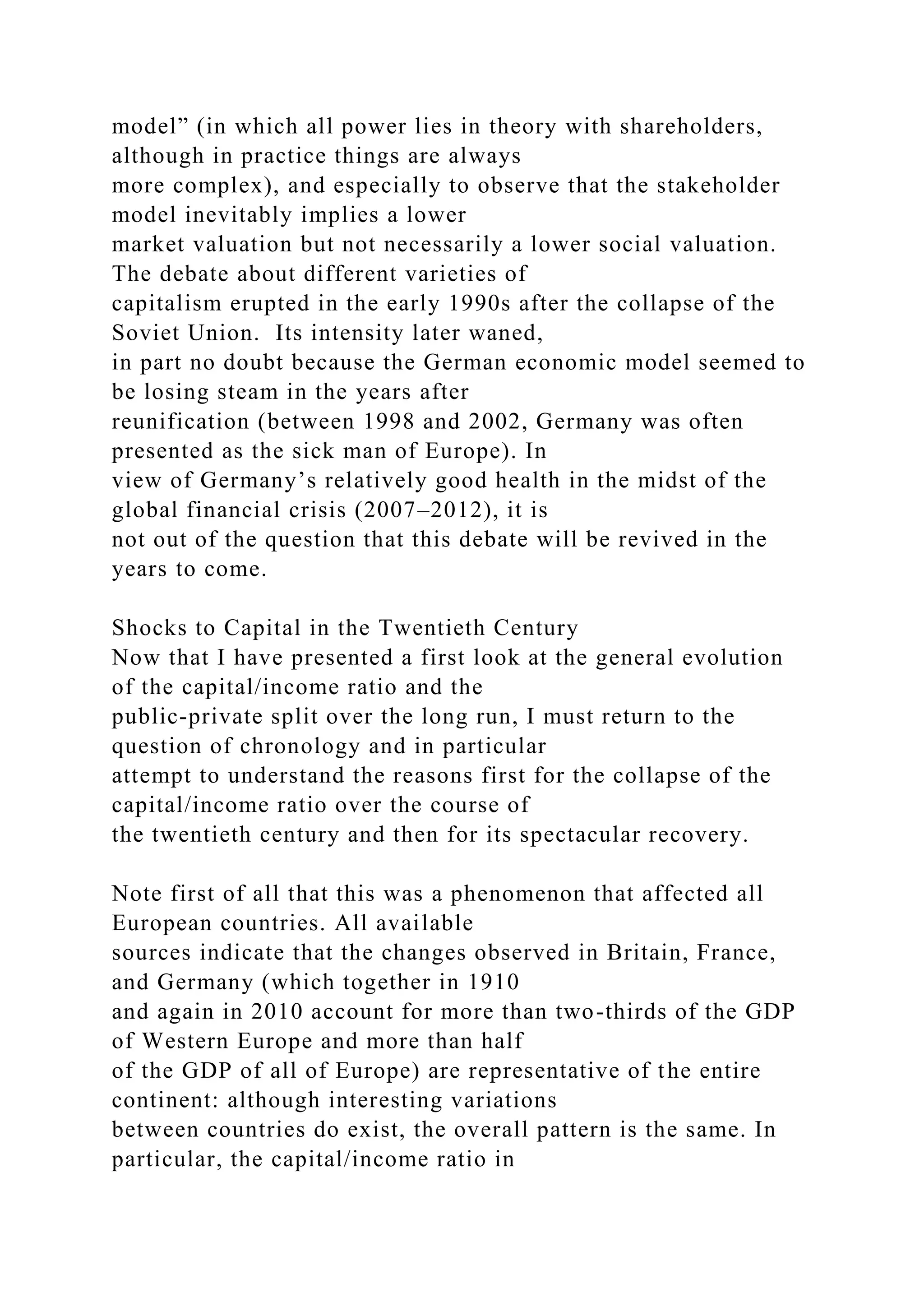 model” (in which all power lies in theory with shareholders,
although in practice things are always
more complex), and especially to observe that the stakeholder
model inevitably implies a lower
market valuation but not necessarily a lower social valuation.
The debate about different varieties of
capitalism erupted in the early 1990s after the collapse of the
Soviet Union. Its intensity later waned,
in part no doubt because the German economic model seemed to
be losing steam in the years after
reunification (between 1998 and 2002, Germany was often
presented as the sick man of Europe). In
view of Germany’s relatively good health in the midst of the
global financial crisis (2007–2012), it is
not out of the question that this debate will be revived in the
years to come.
Shocks to Capital in the Twentieth Century
Now that I have presented a first look at the general evolution
of the capital/income ratio and the
public-private split over the long run, I must return to the
question of chronology and in particular
attempt to understand the reasons first for the collapse of the
capital/income ratio over the course of
the twentieth century and then for its spectacular recovery.
Note first of all that this was a phenomenon that affected all
European countries. All available
sources indicate that the changes observed in Britain, France,
and Germany (which together in 1910
and again in 2010 account for more than two-thirds of the GDP
of Western Europe and more than half
of the GDP of all of Europe) are representative of the entire
continent: although interesting variations
between countries do exist, the overall pattern is the same. In
particular, the capital/income ratio in
 
