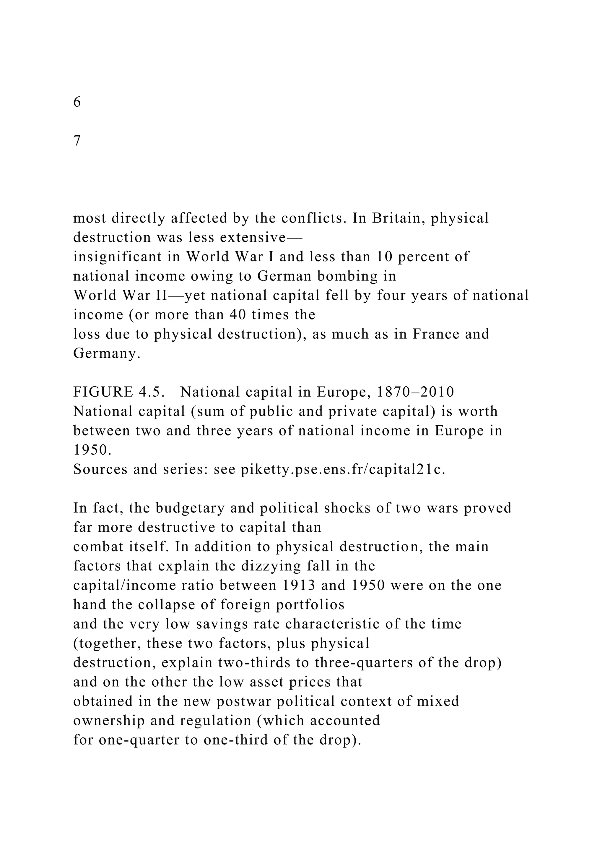 6
7
most directly affected by the conflicts. In Britain, physical
destruction was less extensive—
insignificant in World War I and less than 10 percent of
national income owing to German bombing in
World War II—yet national capital fell by four years of national
income (or more than 40 times the
loss due to physical destruction), as much as in France and
Germany.
FIGURE 4.5. National capital in Europe, 1870–2010
National capital (sum of public and private capital) is worth
between two and three years of national income in Europe in
1950.
Sources and series: see piketty.pse.ens.fr/capital21c.
In fact, the budgetary and political shocks of two wars proved
far more destructive to capital than
combat itself. In addition to physical destruction, the main
factors that explain the dizzying fall in the
capital/income ratio between 1913 and 1950 were on the one
hand the collapse of foreign portfolios
and the very low savings rate characteristic of the time
(together, these two factors, plus physical
destruction, explain two-thirds to three-quarters of the drop)
and on the other the low asset prices that
obtained in the new postwar political context of mixed
ownership and regulation (which accounted
for one-quarter to one-third of the drop).
 