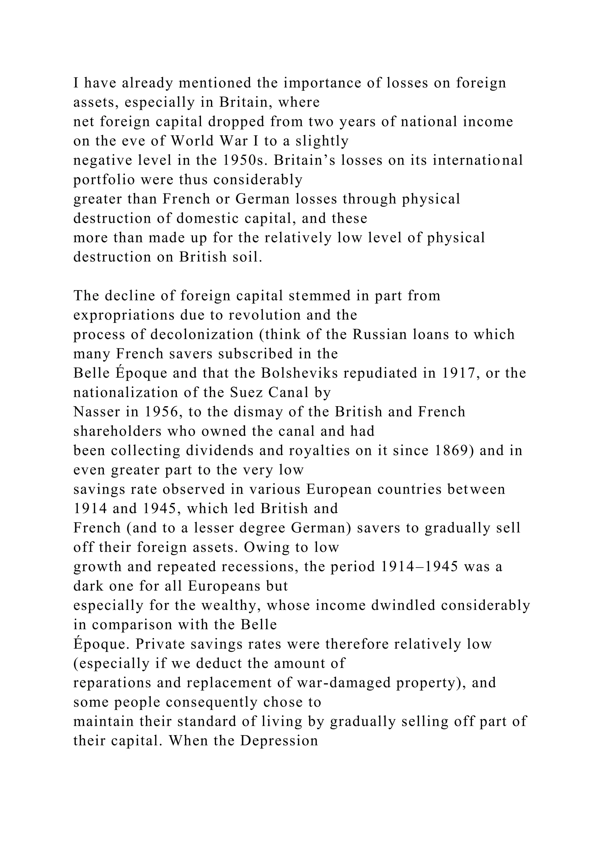 I have already mentioned the importance of losses on foreign
assets, especially in Britain, where
net foreign capital dropped from two years of national income
on the eve of World War I to a slightly
negative level in the 1950s. Britain’s losses on its international
portfolio were thus considerably
greater than French or German losses through physical
destruction of domestic capital, and these
more than made up for the relatively low level of physical
destruction on British soil.
The decline of foreign capital stemmed in part from
expropriations due to revolution and the
process of decolonization (think of the Russian loans to which
many French savers subscribed in the
Belle Époque and that the Bolsheviks repudiated in 1917, or the
nationalization of the Suez Canal by
Nasser in 1956, to the dismay of the British and French
shareholders who owned the canal and had
been collecting dividends and royalties on it since 1869) and in
even greater part to the very low
savings rate observed in various European countries between
1914 and 1945, which led British and
French (and to a lesser degree German) savers to gradually sell
off their foreign assets. Owing to low
growth and repeated recessions, the period 1914–1945 was a
dark one for all Europeans but
especially for the wealthy, whose income dwindled considerably
in comparison with the Belle
Époque. Private savings rates were therefore relatively low
(especially if we deduct the amount of
reparations and replacement of war-damaged property), and
some people consequently chose to
maintain their standard of living by gradually selling off part of
their capital. When the Depression
 