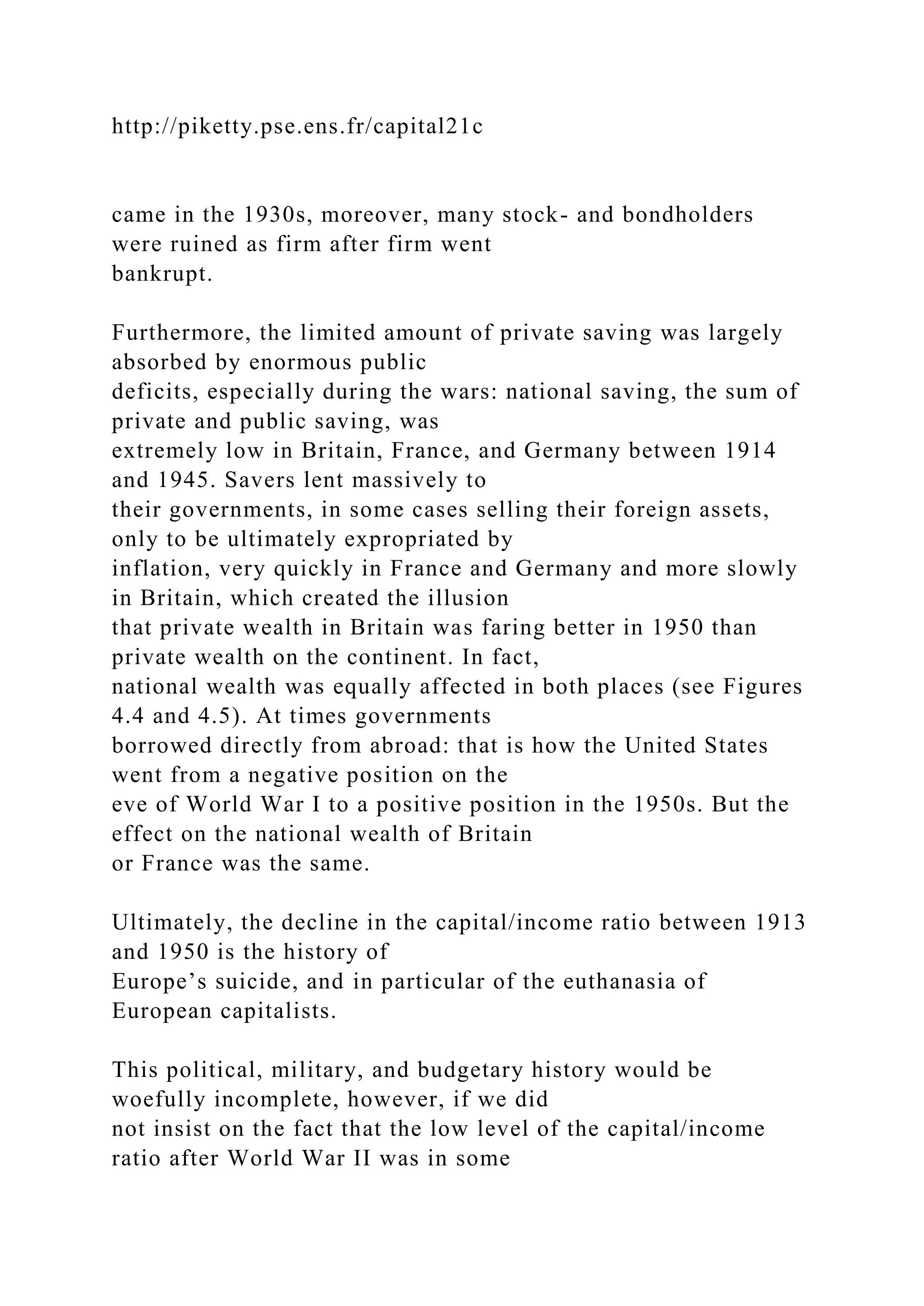 http://piketty.pse.ens.fr/capital21c
came in the 1930s, moreover, many stock- and bondholders
were ruined as firm after firm went
bankrupt.
Furthermore, the limited amount of private saving was largely
absorbed by enormous public
deficits, especially during the wars: national saving, the sum of
private and public saving, was
extremely low in Britain, France, and Germany between 1914
and 1945. Savers lent massively to
their governments, in some cases selling their foreign assets,
only to be ultimately expropriated by
inflation, very quickly in France and Germany and more slowly
in Britain, which created the illusion
that private wealth in Britain was faring better in 1950 than
private wealth on the continent. In fact,
national wealth was equally affected in both places (see Figures
4.4 and 4.5). At times governments
borrowed directly from abroad: that is how the United States
went from a negative position on the
eve of World War I to a positive position in the 1950s. But the
effect on the national wealth of Britain
or France was the same.
Ultimately, the decline in the capital/income ratio between 1913
and 1950 is the history of
Europe’s suicide, and in particular of the euthanasia of
European capitalists.
This political, military, and budgetary history would be
woefully incomplete, however, if we did
not insist on the fact that the low level of the capital/income
ratio after World War II was in some
 