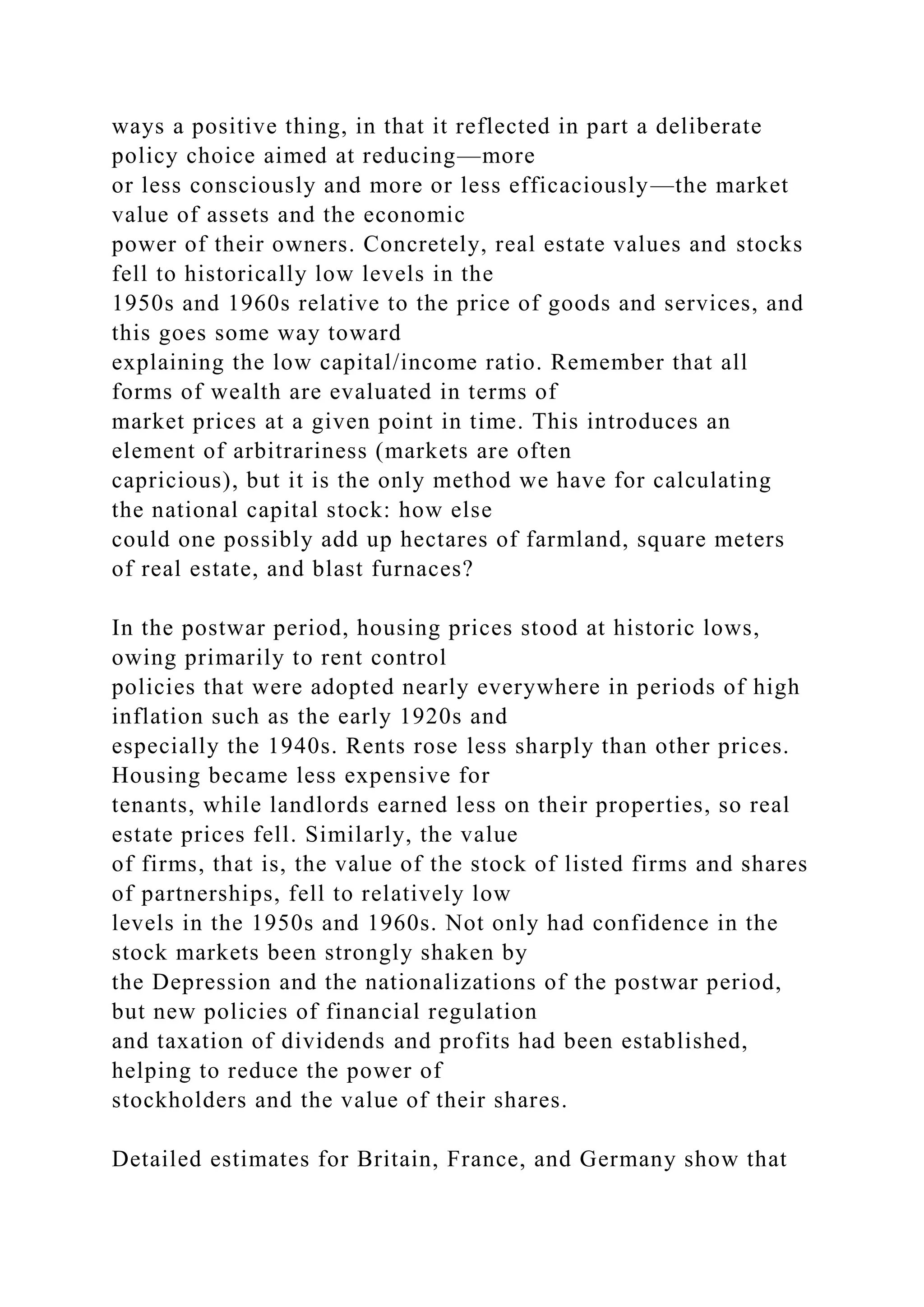 ways a positive thing, in that it reflected in part a deliberate
policy choice aimed at reducing—more
or less consciously and more or less efficaciously—the market
value of assets and the economic
power of their owners. Concretely, real estate values and stocks
fell to historically low levels in the
1950s and 1960s relative to the price of goods and services, and
this goes some way toward
explaining the low capital/income ratio. Remember that all
forms of wealth are evaluated in terms of
market prices at a given point in time. This introduces an
element of arbitrariness (markets are often
capricious), but it is the only method we have for calculating
the national capital stock: how else
could one possibly add up hectares of farmland, square meters
of real estate, and blast furnaces?
In the postwar period, housing prices stood at historic lows,
owing primarily to rent control
policies that were adopted nearly everywhere in periods of high
inflation such as the early 1920s and
especially the 1940s. Rents rose less sharply than other prices.
Housing became less expensive for
tenants, while landlords earned less on their properties, so real
estate prices fell. Similarly, the value
of firms, that is, the value of the stock of listed firms and shares
of partnerships, fell to relatively low
levels in the 1950s and 1960s. Not only had confidence in the
stock markets been strongly shaken by
the Depression and the nationalizations of the postwar period,
but new policies of financial regulation
and taxation of dividends and profits had been established,
helping to reduce the power of
stockholders and the value of their shares.
Detailed estimates for Britain, France, and Germany show that
 