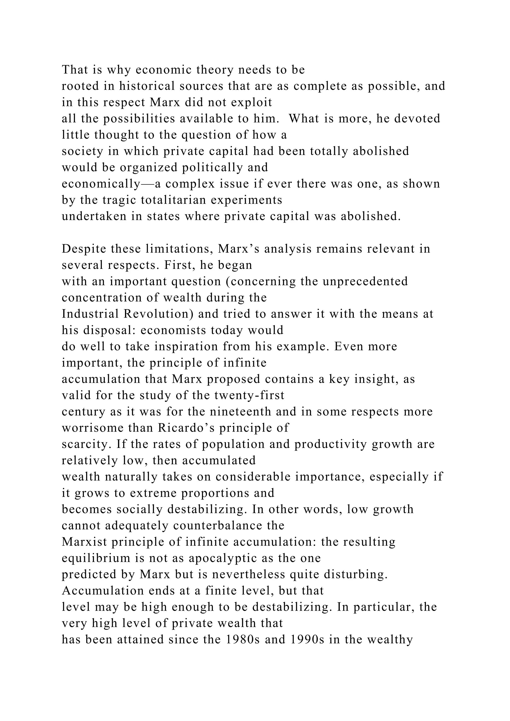That is why economic theory needs to be
rooted in historical sources that are as complete as possible, and
in this respect Marx did not exploit
all the possibilities available to him. What is more, he devoted
little thought to the question of how a
society in which private capital had been totally abolished
would be organized politically and
economically—a complex issue if ever there was one, as shown
by the tragic totalitarian experiments
undertaken in states where private capital was abolished.
Despite these limitations, Marx’s analysis remains relevant in
several respects. First, he began
with an important question (concerning the unprecedented
concentration of wealth during the
Industrial Revolution) and tried to answer it with the means at
his disposal: economists today would
do well to take inspiration from his example. Even more
important, the principle of infinite
accumulation that Marx proposed contains a key insight, as
valid for the study of the twenty-first
century as it was for the nineteenth and in some respects more
worrisome than Ricardo’s principle of
scarcity. If the rates of population and productivity growth are
relatively low, then accumulated
wealth naturally takes on considerable importance, especially if
it grows to extreme proportions and
becomes socially destabilizing. In other words, low growth
cannot adequately counterbalance the
Marxist principle of infinite accumulation: the resulting
equilibrium is not as apocalyptic as the one
predicted by Marx but is nevertheless quite disturbing.
Accumulation ends at a finite level, but that
level may be high enough to be destabilizing. In particular, the
very high level of private wealth that
has been attained since the 1980s and 1990s in the wealthy
 