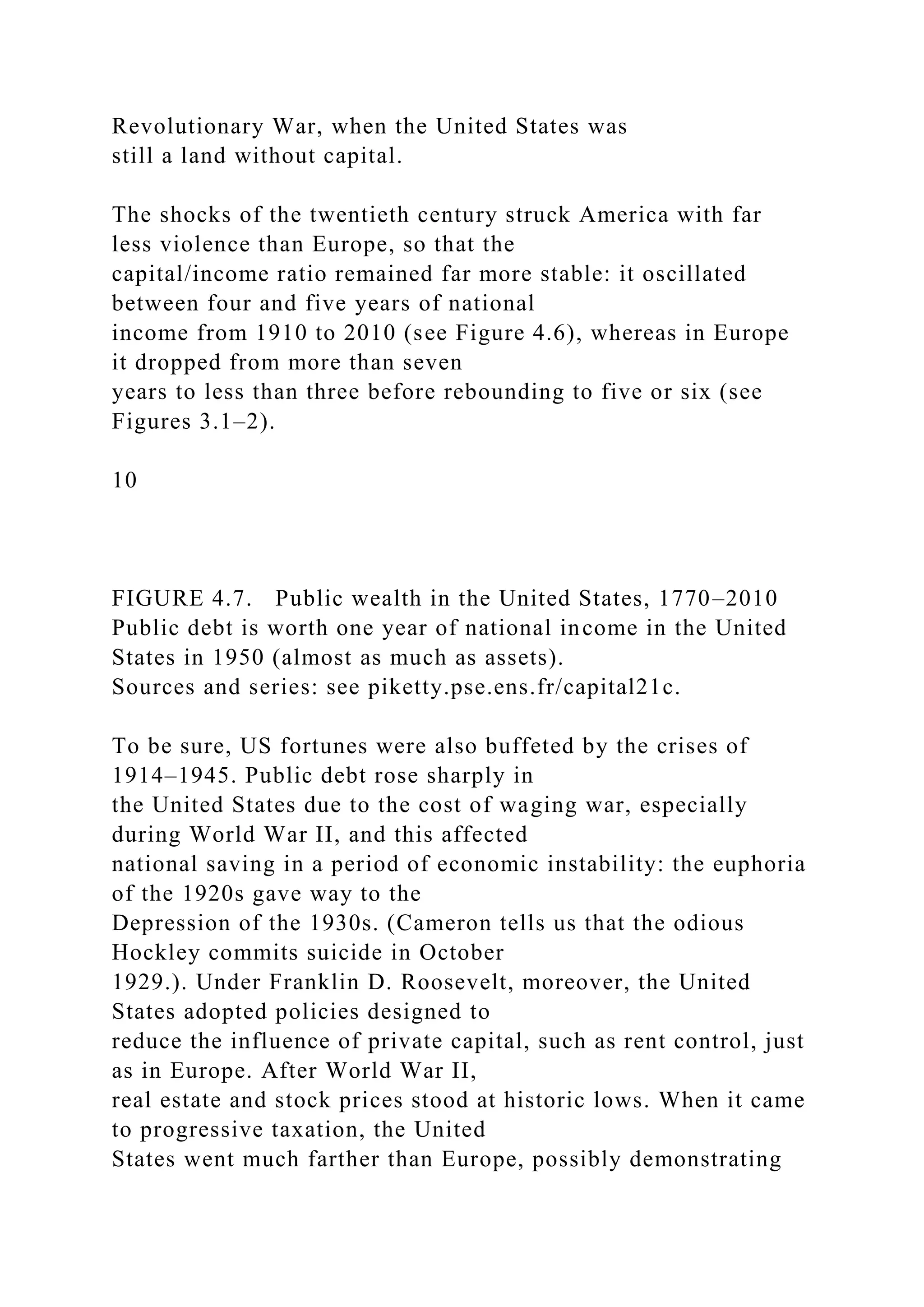 Revolutionary War, when the United States was
still a land without capital.
The shocks of the twentieth century struck America with far
less violence than Europe, so that the
capital/income ratio remained far more stable: it oscillated
between four and five years of national
income from 1910 to 2010 (see Figure 4.6), whereas in Europe
it dropped from more than seven
years to less than three before rebounding to five or six (see
Figures 3.1–2).
10
FIGURE 4.7. Public wealth in the United States, 1770–2010
Public debt is worth one year of national income in the United
States in 1950 (almost as much as assets).
Sources and series: see piketty.pse.ens.fr/capital21c.
To be sure, US fortunes were also buffeted by the crises of
1914–1945. Public debt rose sharply in
the United States due to the cost of waging war, especially
during World War II, and this affected
national saving in a period of economic instability: the euphoria
of the 1920s gave way to the
Depression of the 1930s. (Cameron tells us that the odious
Hockley commits suicide in October
1929.). Under Franklin D. Roosevelt, moreover, the United
States adopted policies designed to
reduce the influence of private capital, such as rent control, just
as in Europe. After World War II,
real estate and stock prices stood at historic lows. When it came
to progressive taxation, the United
States went much farther than Europe, possibly demonstrating
 