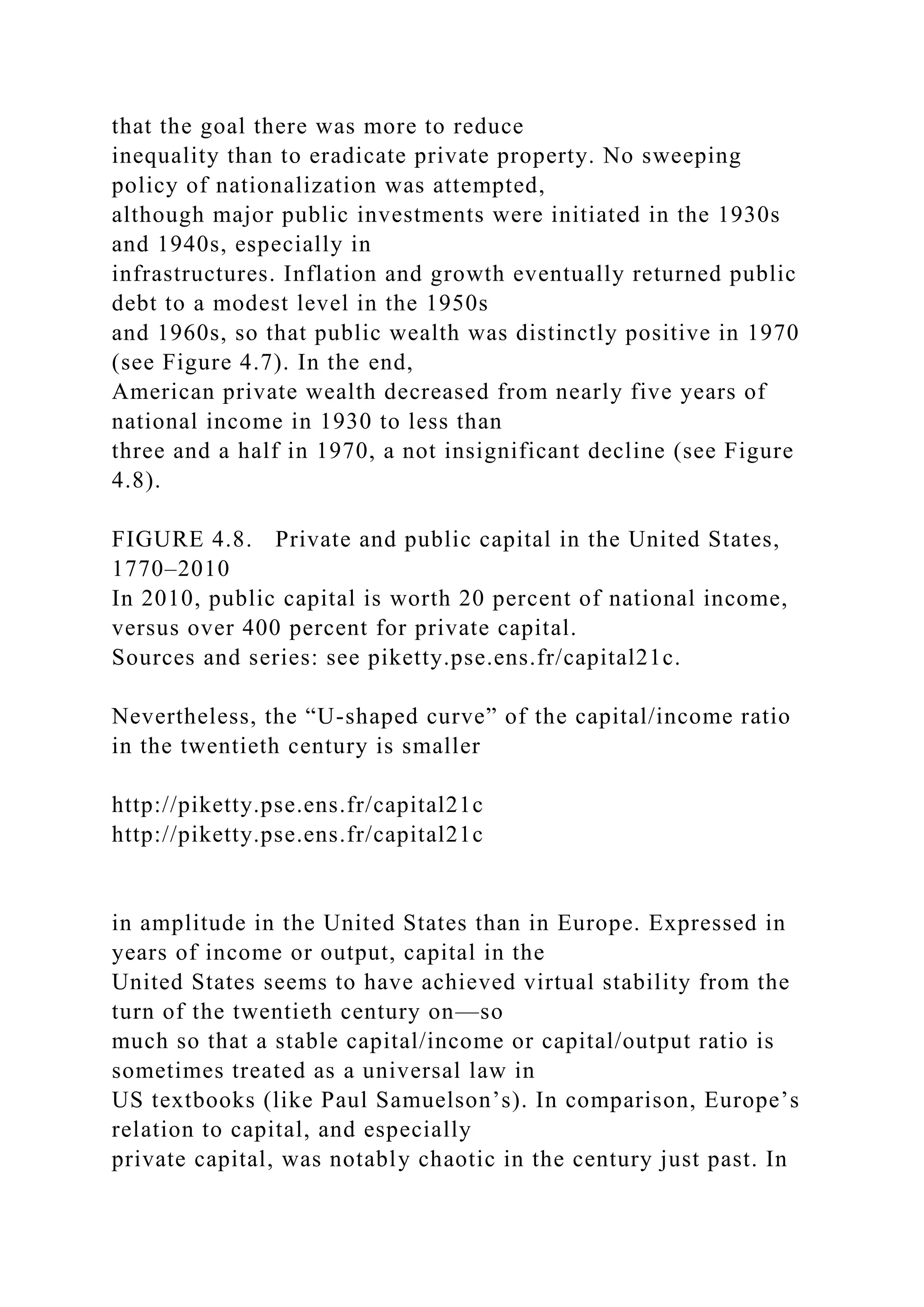 that the goal there was more to reduce
inequality than to eradicate private property. No sweeping
policy of nationalization was attempted,
although major public investments were initiated in the 1930s
and 1940s, especially in
infrastructures. Inflation and growth eventually returned public
debt to a modest level in the 1950s
and 1960s, so that public wealth was distinctly positive in 1970
(see Figure 4.7). In the end,
American private wealth decreased from nearly five years of
national income in 1930 to less than
three and a half in 1970, a not insignificant decline (see Figure
4.8).
FIGURE 4.8. Private and public capital in the United States,
1770–2010
In 2010, public capital is worth 20 percent of national income,
versus over 400 percent for private capital.
Sources and series: see piketty.pse.ens.fr/capital21c.
Nevertheless, the “U-shaped curve” of the capital/income ratio
in the twentieth century is smaller
http://piketty.pse.ens.fr/capital21c
http://piketty.pse.ens.fr/capital21c
in amplitude in the United States than in Europe. Expressed in
years of income or output, capital in the
United States seems to have achieved virtual stability from the
turn of the twentieth century on—so
much so that a stable capital/income or capital/output ratio is
sometimes treated as a universal law in
US textbooks (like Paul Samuelson’s). In comparison, Europe’s
relation to capital, and especially
private capital, was notably chaotic in the century just past. In
 