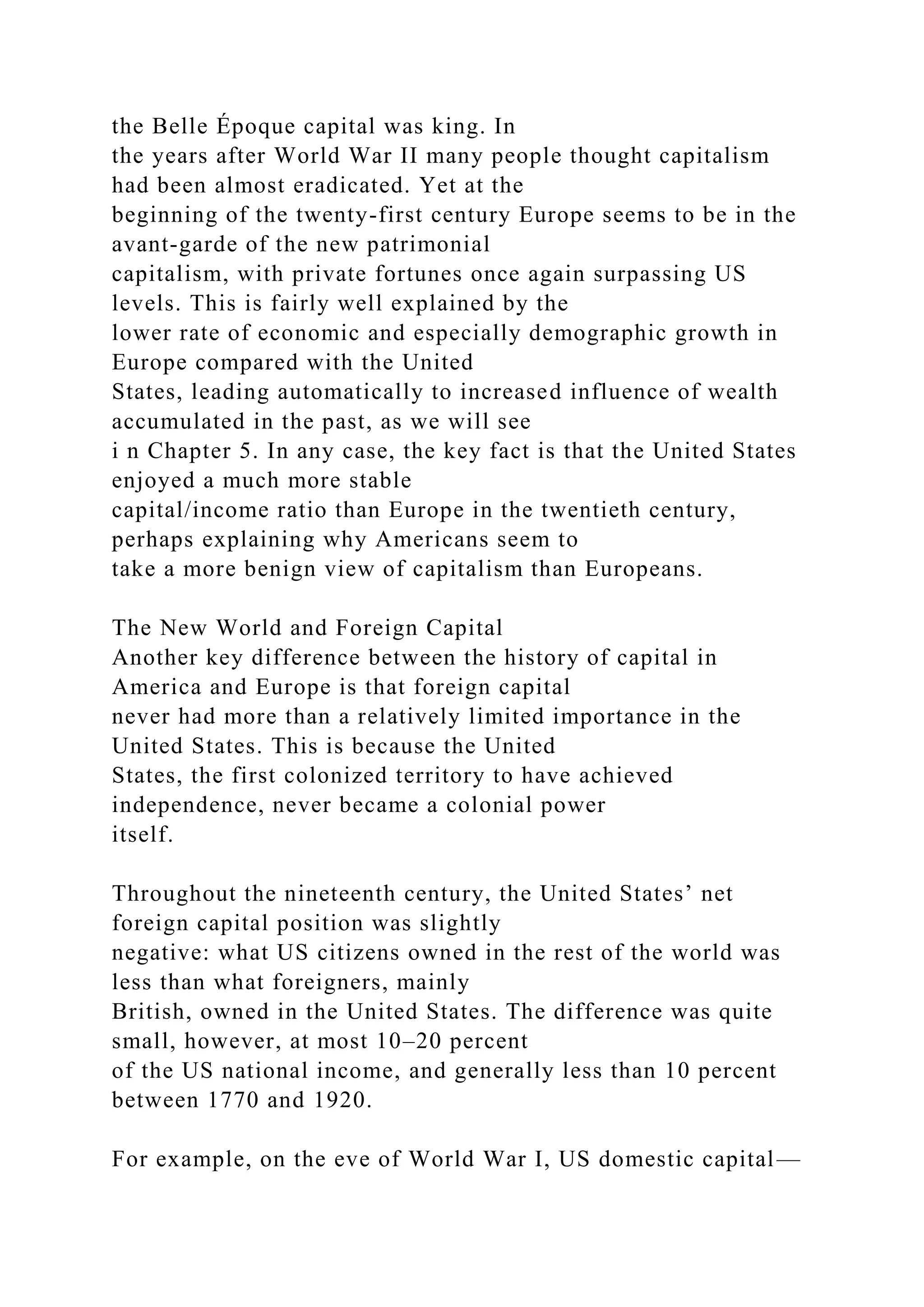 the Belle Époque capital was king. In
the years after World War II many people thought capitalism
had been almost eradicated. Yet at the
beginning of the twenty-first century Europe seems to be in the
avant-garde of the new patrimonial
capitalism, with private fortunes once again surpassing US
levels. This is fairly well explained by the
lower rate of economic and especially demographic growth in
Europe compared with the United
States, leading automatically to increased influence of wealth
accumulated in the past, as we will see
i n Chapter 5. In any case, the key fact is that the United States
enjoyed a much more stable
capital/income ratio than Europe in the twentieth century,
perhaps explaining why Americans seem to
take a more benign view of capitalism than Europeans.
The New World and Foreign Capital
Another key difference between the history of capital in
America and Europe is that foreign capital
never had more than a relatively limited importance in the
United States. This is because the United
States, the first colonized territory to have achieved
independence, never became a colonial power
itself.
Throughout the nineteenth century, the United States’ net
foreign capital position was slightly
negative: what US citizens owned in the rest of the world was
less than what foreigners, mainly
British, owned in the United States. The difference was quite
small, however, at most 10–20 percent
of the US national income, and generally less than 10 percent
between 1770 and 1920.
For example, on the eve of World War I, US domestic capital—
 