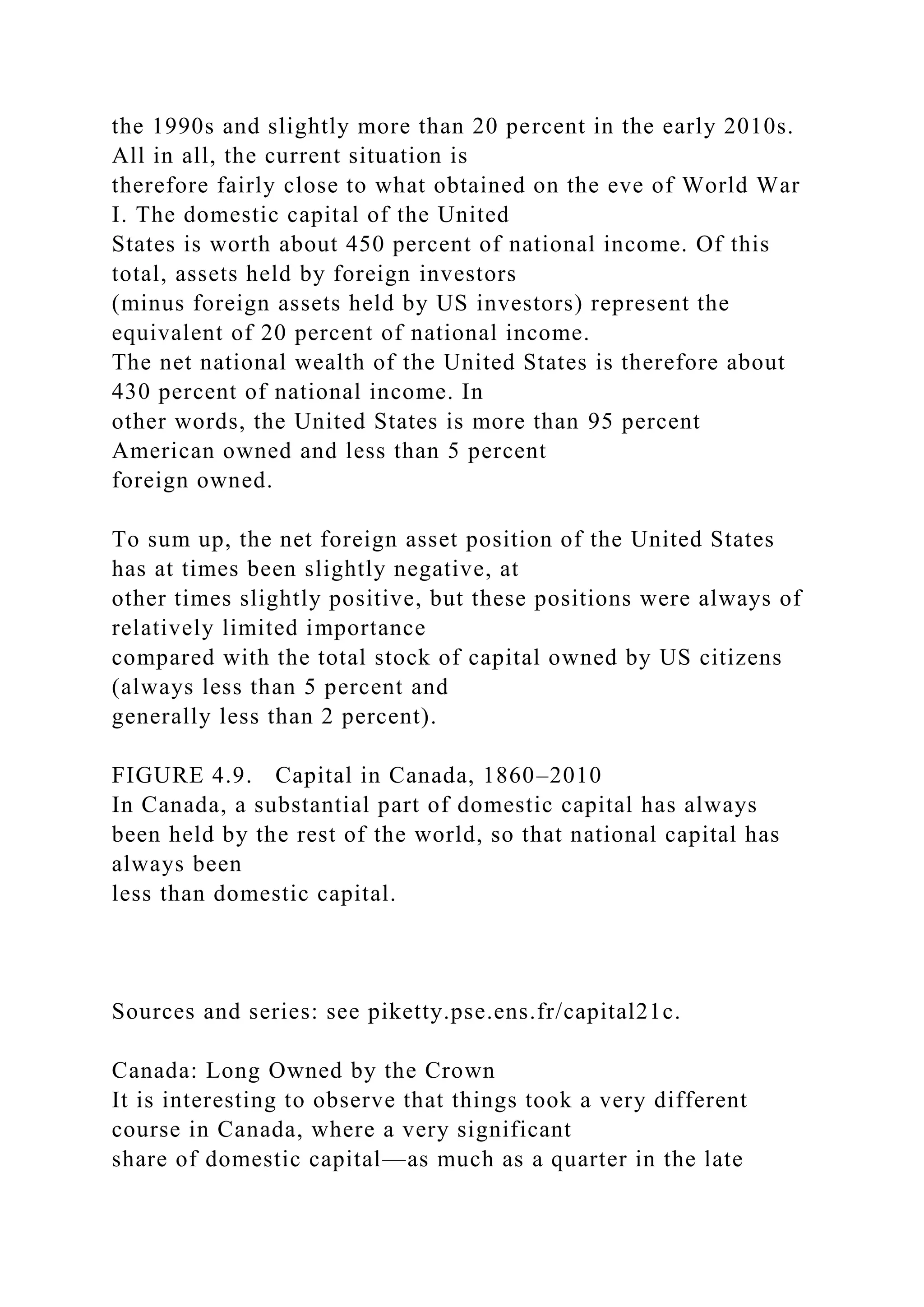 the 1990s and slightly more than 20 percent in the early 2010s.
All in all, the current situation is
therefore fairly close to what obtained on the eve of World War
I. The domestic capital of the United
States is worth about 450 percent of national income. Of this
total, assets held by foreign investors
(minus foreign assets held by US investors) represent the
equivalent of 20 percent of national income.
The net national wealth of the United States is therefore about
430 percent of national income. In
other words, the United States is more than 95 percent
American owned and less than 5 percent
foreign owned.
To sum up, the net foreign asset position of the United States
has at times been slightly negative, at
other times slightly positive, but these positions were always of
relatively limited importance
compared with the total stock of capital owned by US citizens
(always less than 5 percent and
generally less than 2 percent).
FIGURE 4.9. Capital in Canada, 1860–2010
In Canada, a substantial part of domestic capital has always
been held by the rest of the world, so that national capital has
always been
less than domestic capital.
Sources and series: see piketty.pse.ens.fr/capital21c.
Canada: Long Owned by the Crown
It is interesting to observe that things took a very different
course in Canada, where a very significant
share of domestic capital—as much as a quarter in the late
 