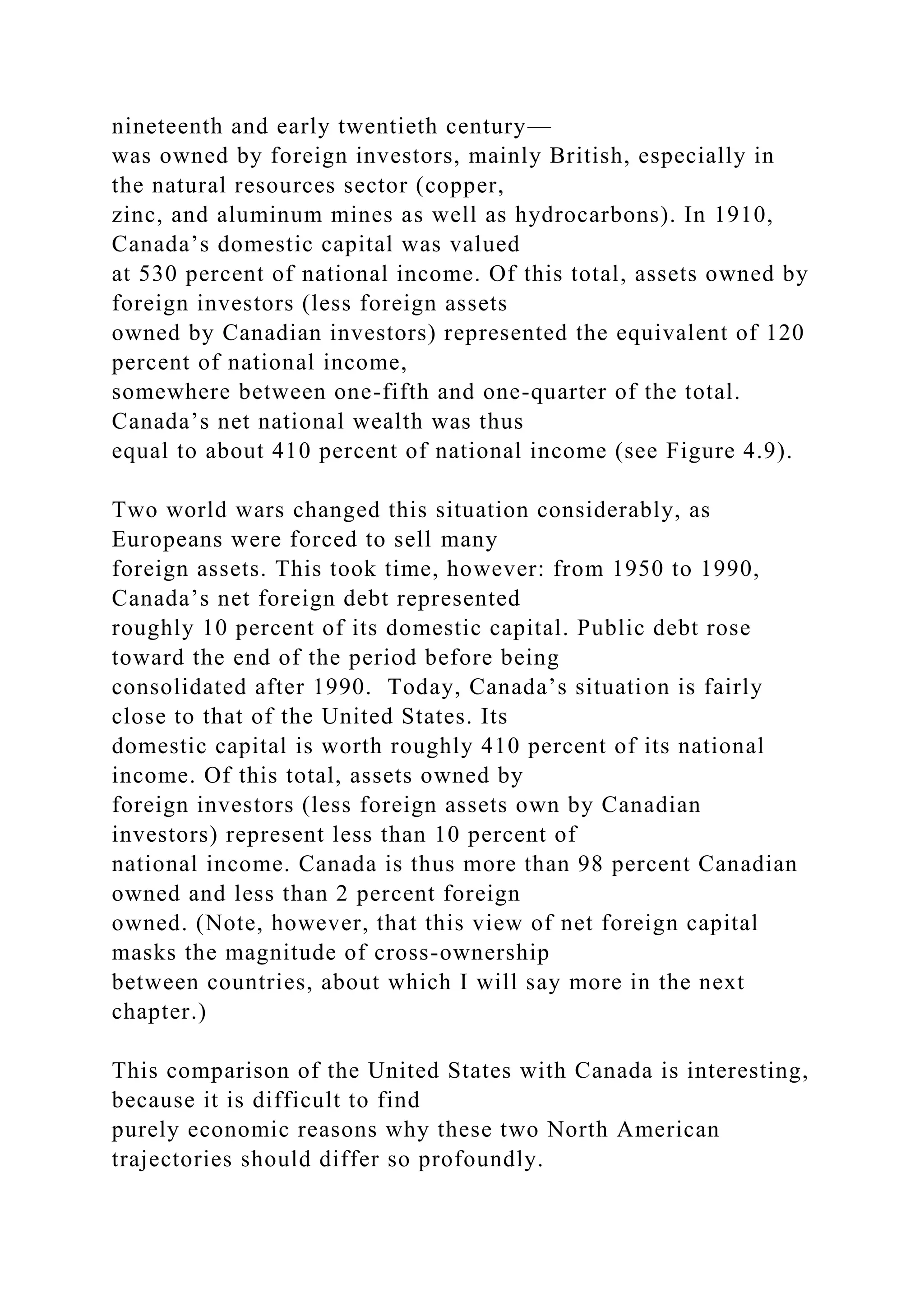 nineteenth and early twentieth century—
was owned by foreign investors, mainly British, especially in
the natural resources sector (copper,
zinc, and aluminum mines as well as hydrocarbons). In 1910,
Canada’s domestic capital was valued
at 530 percent of national income. Of this total, assets owned by
foreign investors (less foreign assets
owned by Canadian investors) represented the equivalent of 120
percent of national income,
somewhere between one-fifth and one-quarter of the total.
Canada’s net national wealth was thus
equal to about 410 percent of national income (see Figure 4.9).
Two world wars changed this situation considerably, as
Europeans were forced to sell many
foreign assets. This took time, however: from 1950 to 1990,
Canada’s net foreign debt represented
roughly 10 percent of its domestic capital. Public debt rose
toward the end of the period before being
consolidated after 1990. Today, Canada’s situation is fairly
close to that of the United States. Its
domestic capital is worth roughly 410 percent of its national
income. Of this total, assets owned by
foreign investors (less foreign assets own by Canadian
investors) represent less than 10 percent of
national income. Canada is thus more than 98 percent Canadian
owned and less than 2 percent foreign
owned. (Note, however, that this view of net foreign capital
masks the magnitude of cross-ownership
between countries, about which I will say more in the next
chapter.)
This comparison of the United States with Canada is interesting,
because it is difficult to find
purely economic reasons why these two North American
trajectories should differ so profoundly.
 