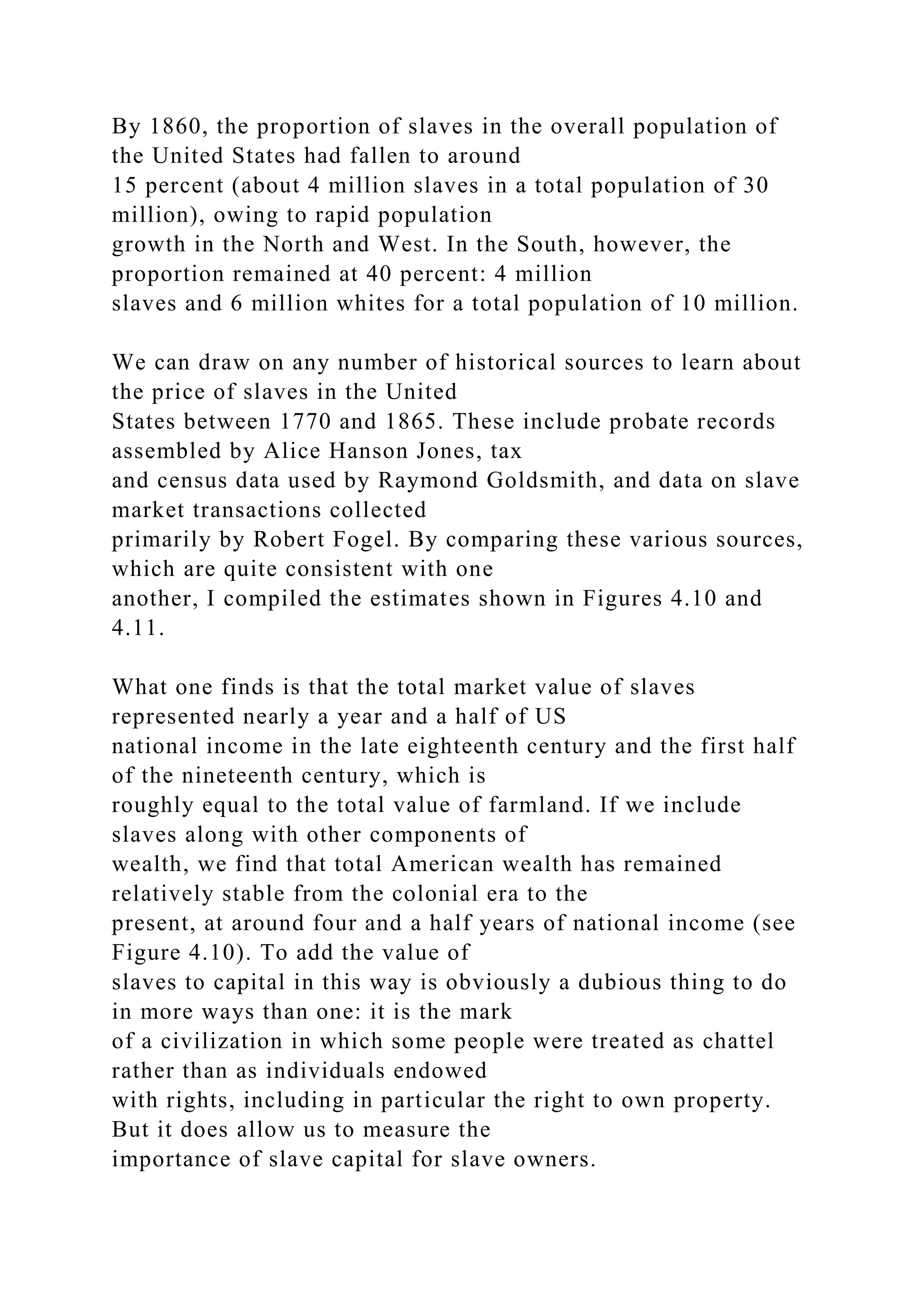 By 1860, the proportion of slaves in the overall population of
the United States had fallen to around
15 percent (about 4 million slaves in a total population of 30
million), owing to rapid population
growth in the North and West. In the South, however, the
proportion remained at 40 percent: 4 million
slaves and 6 million whites for a total population of 10 million.
We can draw on any number of historical sources to learn about
the price of slaves in the United
States between 1770 and 1865. These include probate records
assembled by Alice Hanson Jones, tax
and census data used by Raymond Goldsmith, and data on slave
market transactions collected
primarily by Robert Fogel. By comparing these various sources,
which are quite consistent with one
another, I compiled the estimates shown in Figures 4.10 and
4.11.
What one finds is that the total market value of slaves
represented nearly a year and a half of US
national income in the late eighteenth century and the first half
of the nineteenth century, which is
roughly equal to the total value of farmland. If we include
slaves along with other components of
wealth, we find that total American wealth has remained
relatively stable from the colonial era to the
present, at around four and a half years of national income (see
Figure 4.10). To add the value of
slaves to capital in this way is obviously a dubious thing to do
in more ways than one: it is the mark
of a civilization in which some people were treated as chattel
rather than as individuals endowed
with rights, including in particular the right to own property.
But it does allow us to measure the
importance of slave capital for slave owners.
 