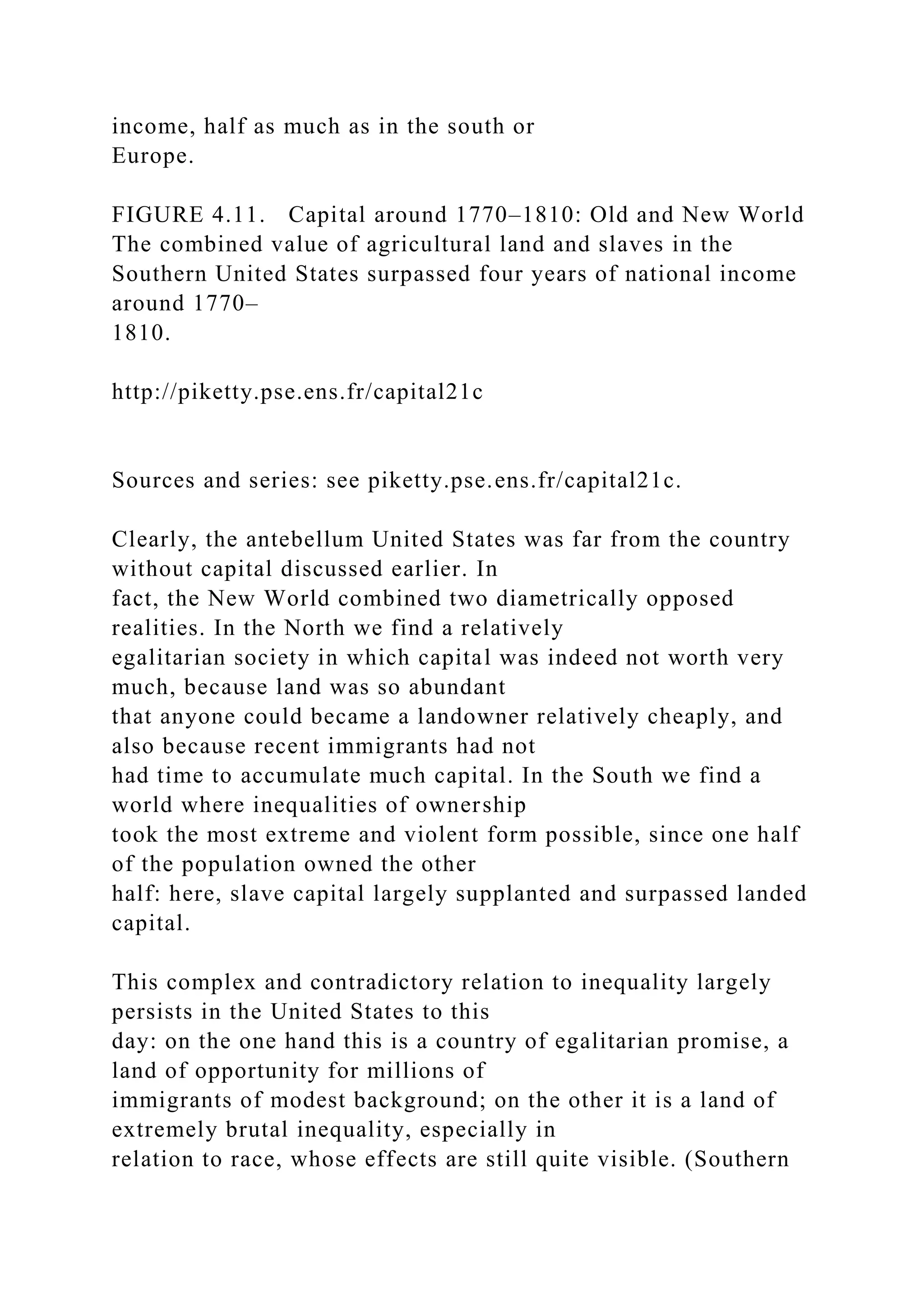 income, half as much as in the south or
Europe.
FIGURE 4.11. Capital around 1770–1810: Old and New World
The combined value of agricultural land and slaves in the
Southern United States surpassed four years of national income
around 1770–
1810.
http://piketty.pse.ens.fr/capital21c
Sources and series: see piketty.pse.ens.fr/capital21c.
Clearly, the antebellum United States was far from the country
without capital discussed earlier. In
fact, the New World combined two diametrically opposed
realities. In the North we find a relatively
egalitarian society in which capital was indeed not worth very
much, because land was so abundant
that anyone could became a landowner relatively cheaply, and
also because recent immigrants had not
had time to accumulate much capital. In the South we find a
world where inequalities of ownership
took the most extreme and violent form possible, since one half
of the population owned the other
half: here, slave capital largely supplanted and surpassed landed
capital.
This complex and contradictory relation to inequality largely
persists in the United States to this
day: on the one hand this is a country of egalitarian promise, a
land of opportunity for millions of
immigrants of modest background; on the other it is a land of
extremely brutal inequality, especially in
relation to race, whose effects are still quite visible. (Southern
 