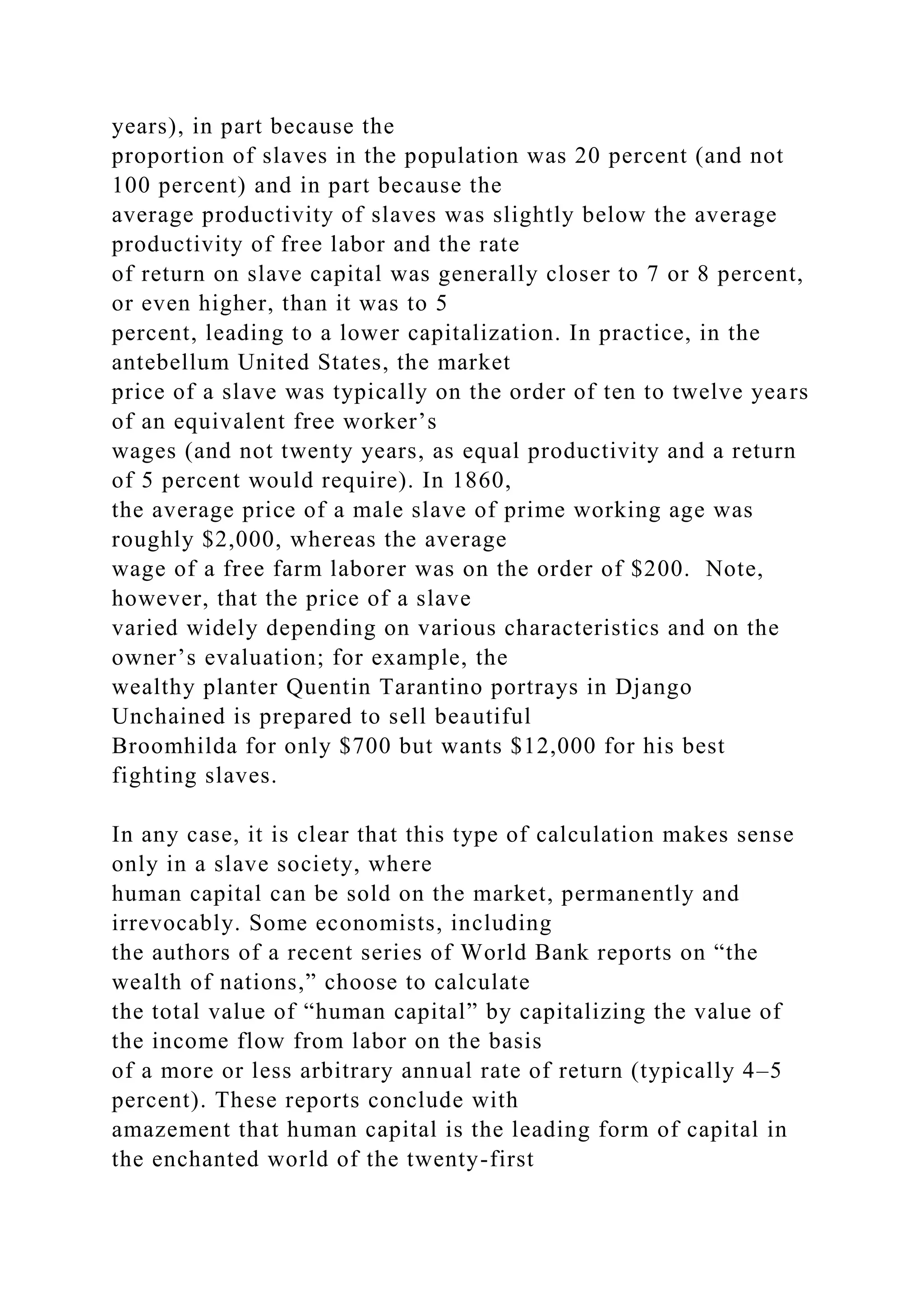 years), in part because the
proportion of slaves in the population was 20 percent (and not
100 percent) and in part because the
average productivity of slaves was slightly below the average
productivity of free labor and the rate
of return on slave capital was generally closer to 7 or 8 percent,
or even higher, than it was to 5
percent, leading to a lower capitalization. In practice, in the
antebellum United States, the market
price of a slave was typically on the order of ten to twelve years
of an equivalent free worker’s
wages (and not twenty years, as equal productivity and a return
of 5 percent would require). In 1860,
the average price of a male slave of prime working age was
roughly $2,000, whereas the average
wage of a free farm laborer was on the order of $200. Note,
however, that the price of a slave
varied widely depending on various characteristics and on the
owner’s evaluation; for example, the
wealthy planter Quentin Tarantino portrays in Django
Unchained is prepared to sell beautiful
Broomhilda for only $700 but wants $12,000 for his best
fighting slaves.
In any case, it is clear that this type of calculation makes sense
only in a slave society, where
human capital can be sold on the market, permanently and
irrevocably. Some economists, including
the authors of a recent series of World Bank reports on “the
wealth of nations,” choose to calculate
the total value of “human capital” by capitalizing the value of
the income flow from labor on the basis
of a more or less arbitrary annual rate of return (typically 4–5
percent). These reports conclude with
amazement that human capital is the leading form of capital in
the enchanted world of the twenty-first
 