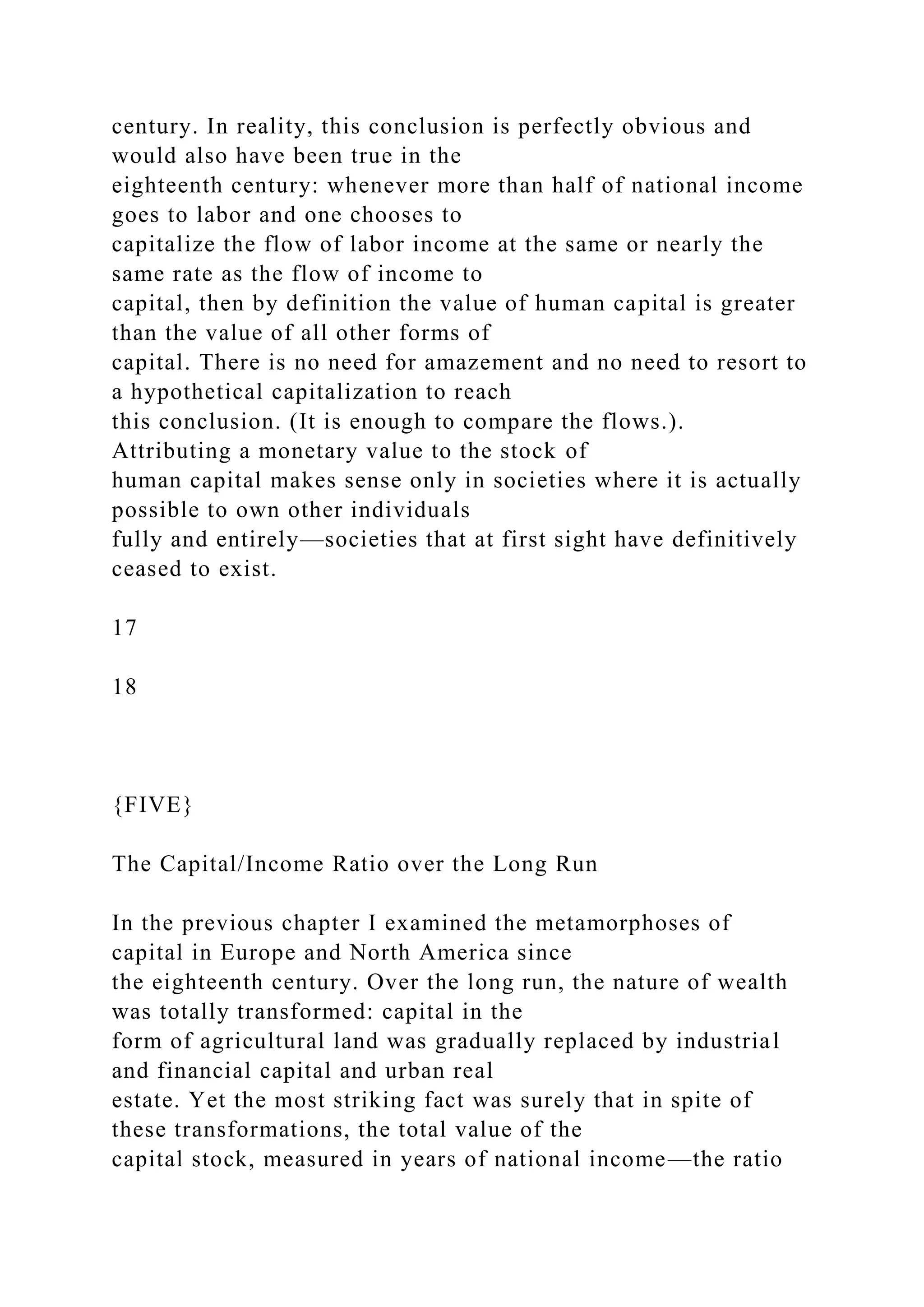 century. In reality, this conclusion is perfectly obvious and
would also have been true in the
eighteenth century: whenever more than half of national income
goes to labor and one chooses to
capitalize the flow of labor income at the same or nearly the
same rate as the flow of income to
capital, then by definition the value of human capital is greater
than the value of all other forms of
capital. There is no need for amazement and no need to resort to
a hypothetical capitalization to reach
this conclusion. (It is enough to compare the flows.).
Attributing a monetary value to the stock of
human capital makes sense only in societies where it is actually
possible to own other individuals
fully and entirely—societies that at first sight have definitively
ceased to exist.
17
18
{FIVE}
The Capital/Income Ratio over the Long Run
In the previous chapter I examined the metamorphoses of
capital in Europe and North America since
the eighteenth century. Over the long run, the nature of wealth
was totally transformed: capital in the
form of agricultural land was gradually replaced by industrial
and financial capital and urban real
estate. Yet the most striking fact was surely that in spite of
these transformations, the total value of the
capital stock, measured in years of national income—the ratio
 