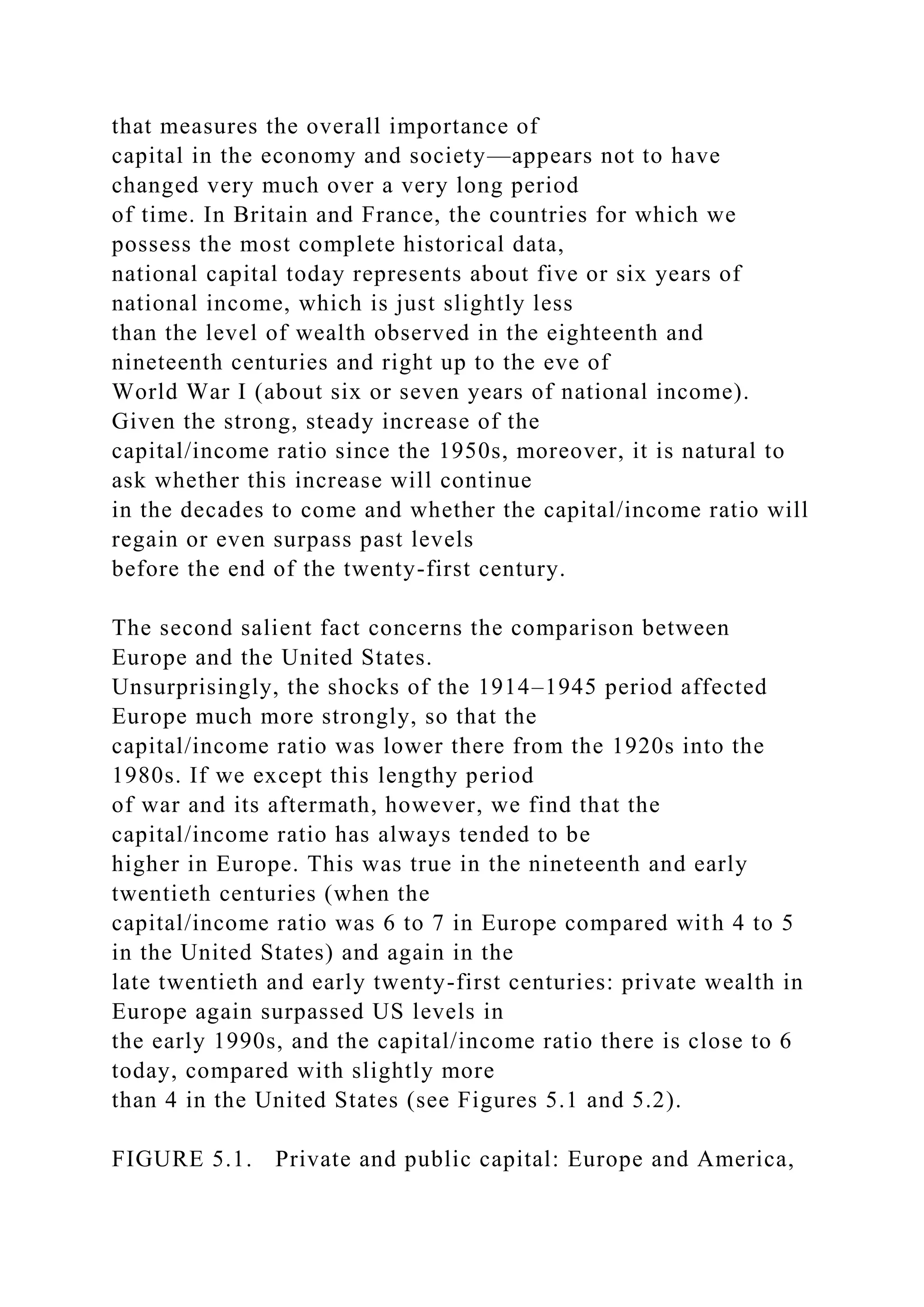 that measures the overall importance of
capital in the economy and society—appears not to have
changed very much over a very long period
of time. In Britain and France, the countries for which we
possess the most complete historical data,
national capital today represents about five or six years of
national income, which is just slightly less
than the level of wealth observed in the eighteenth and
nineteenth centuries and right up to the eve of
World War I (about six or seven years of national income).
Given the strong, steady increase of the
capital/income ratio since the 1950s, moreover, it is natural to
ask whether this increase will continue
in the decades to come and whether the capital/income ratio will
regain or even surpass past levels
before the end of the twenty-first century.
The second salient fact concerns the comparison between
Europe and the United States.
Unsurprisingly, the shocks of the 1914–1945 period affected
Europe much more strongly, so that the
capital/income ratio was lower there from the 1920s into the
1980s. If we except this lengthy period
of war and its aftermath, however, we find that the
capital/income ratio has always tended to be
higher in Europe. This was true in the nineteenth and early
twentieth centuries (when the
capital/income ratio was 6 to 7 in Europe compared with 4 to 5
in the United States) and again in the
late twentieth and early twenty-first centuries: private wealth in
Europe again surpassed US levels in
the early 1990s, and the capital/income ratio there is close to 6
today, compared with slightly more
than 4 in the United States (see Figures 5.1 and 5.2).
FIGURE 5.1. Private and public capital: Europe and America,
 