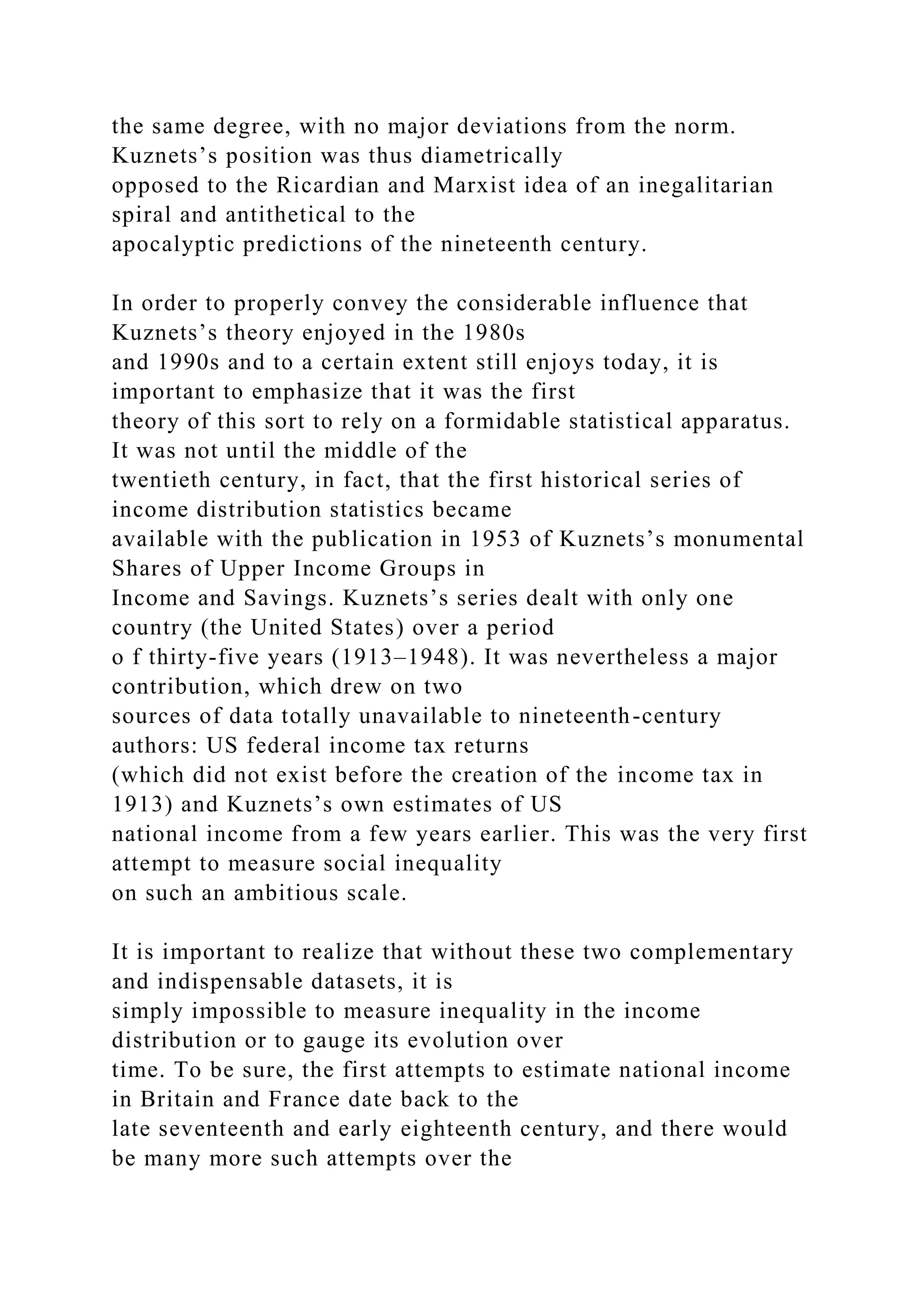 the same degree, with no major deviations from the norm.
Kuznets’s position was thus diametrically
opposed to the Ricardian and Marxist idea of an inegalitarian
spiral and antithetical to the
apocalyptic predictions of the nineteenth century.
In order to properly convey the considerable influence that
Kuznets’s theory enjoyed in the 1980s
and 1990s and to a certain extent still enjoys today, it is
important to emphasize that it was the first
theory of this sort to rely on a formidable statistical apparatus.
It was not until the middle of the
twentieth century, in fact, that the first historical series of
income distribution statistics became
available with the publication in 1953 of Kuznets’s monumental
Shares of Upper Income Groups in
Income and Savings. Kuznets’s series dealt with only one
country (the United States) over a period
o f thirty-five years (1913–1948). It was nevertheless a major
contribution, which drew on two
sources of data totally unavailable to nineteenth-century
authors: US federal income tax returns
(which did not exist before the creation of the income tax in
1913) and Kuznets’s own estimates of US
national income from a few years earlier. This was the very first
attempt to measure social inequality
on such an ambitious scale.
It is important to realize that without these two complementary
and indispensable datasets, it is
simply impossible to measure inequality in the income
distribution or to gauge its evolution over
time. To be sure, the first attempts to estimate national income
in Britain and France date back to the
late seventeenth and early eighteenth century, and there would
be many more such attempts over the
 