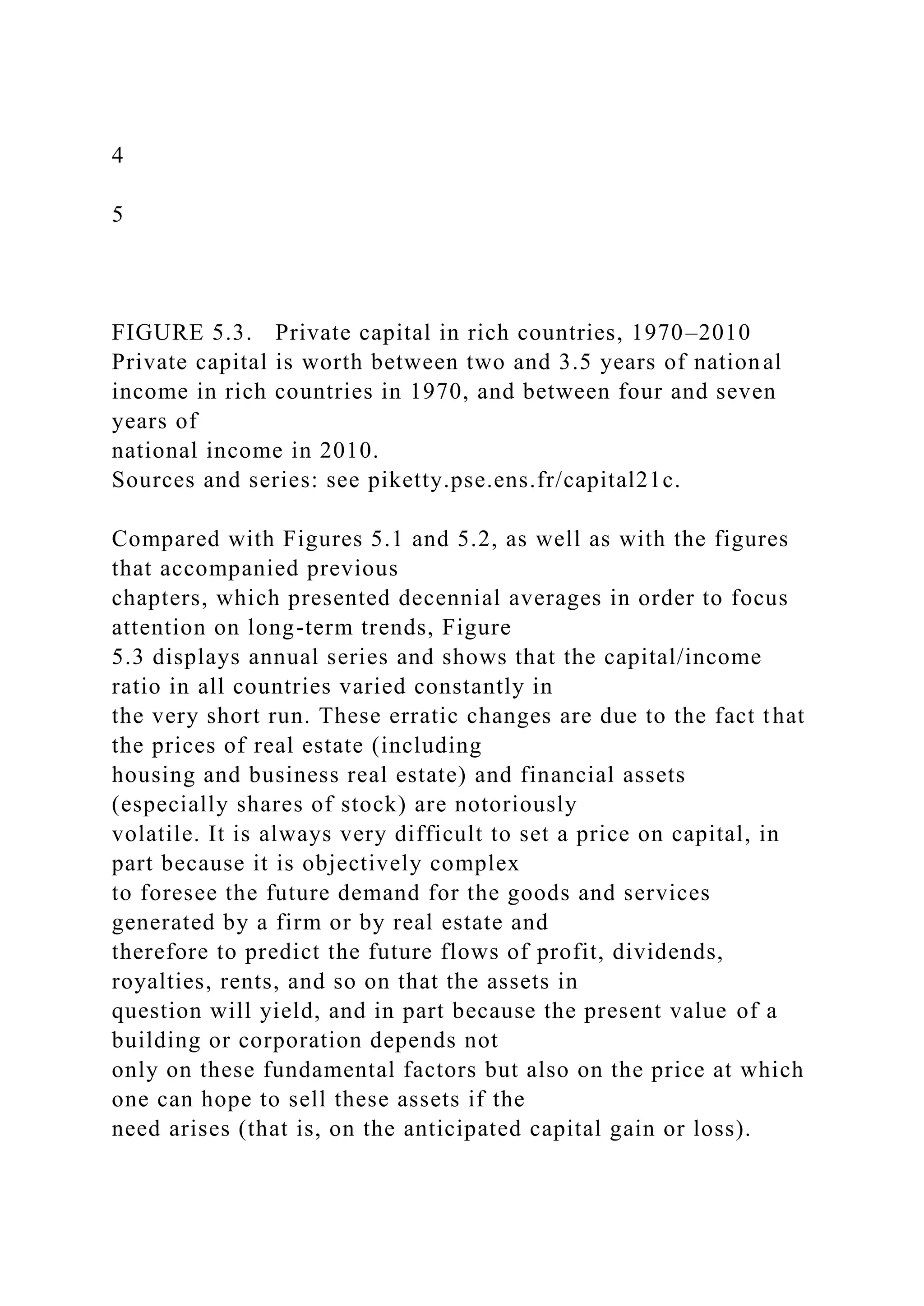 4
5
FIGURE 5.3. Private capital in rich countries, 1970–2010
Private capital is worth between two and 3.5 years of national
income in rich countries in 1970, and between four and seven
years of
national income in 2010.
Sources and series: see piketty.pse.ens.fr/capital21c.
Compared with Figures 5.1 and 5.2, as well as with the figures
that accompanied previous
chapters, which presented decennial averages in order to focus
attention on long-term trends, Figure
5.3 displays annual series and shows that the capital/income
ratio in all countries varied constantly in
the very short run. These erratic changes are due to the fact that
the prices of real estate (including
housing and business real estate) and financial assets
(especially shares of stock) are notoriously
volatile. It is always very difficult to set a price on capital, in
part because it is objectively complex
to foresee the future demand for the goods and services
generated by a firm or by real estate and
therefore to predict the future flows of profit, dividends,
royalties, rents, and so on that the assets in
question will yield, and in part because the present value of a
building or corporation depends not
only on these fundamental factors but also on the price at which
one can hope to sell these assets if the
need arises (that is, on the anticipated capital gain or loss).
 