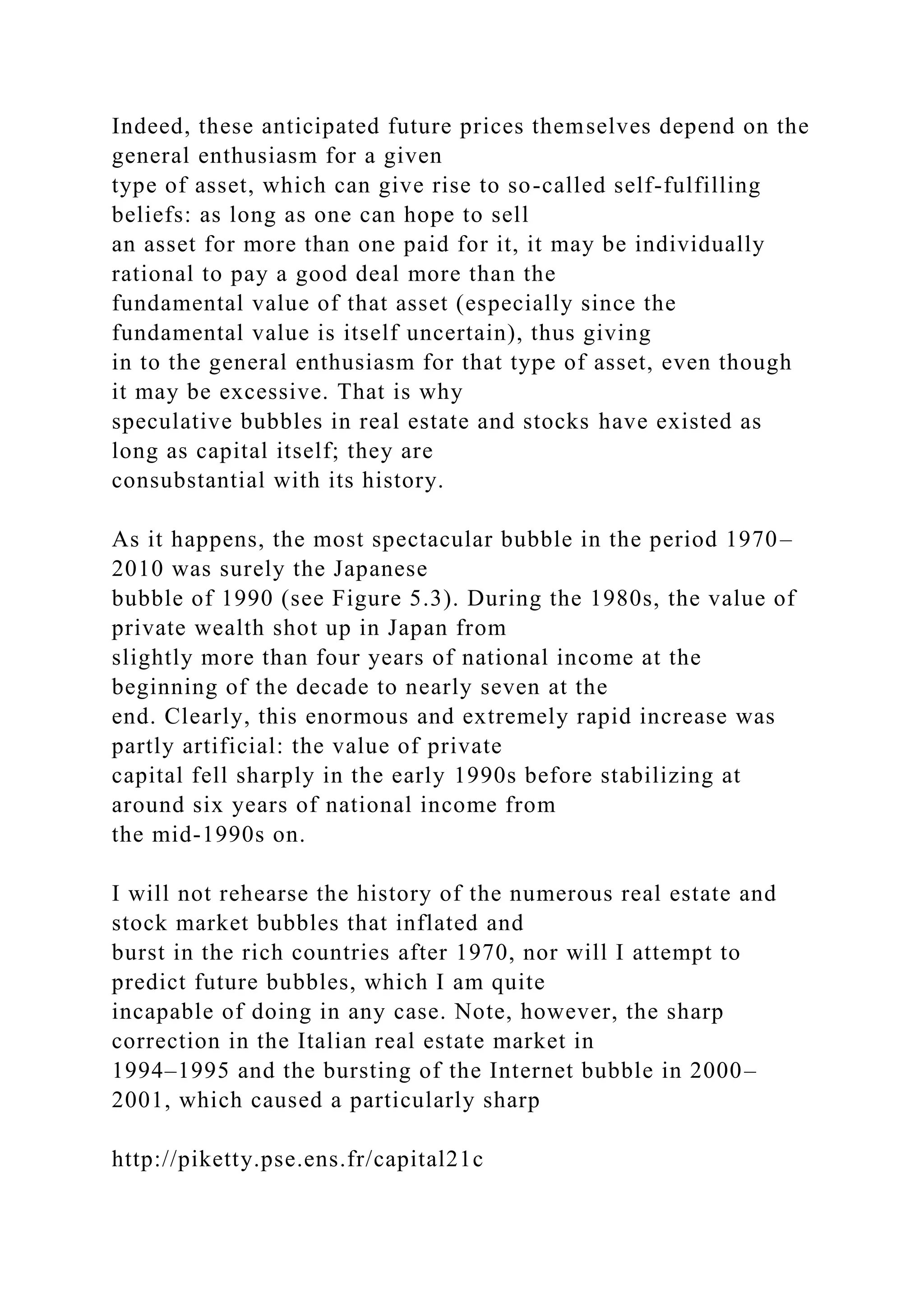 Indeed, these anticipated future prices themselves depend on the
general enthusiasm for a given
type of asset, which can give rise to so-called self-fulfilling
beliefs: as long as one can hope to sell
an asset for more than one paid for it, it may be individually
rational to pay a good deal more than the
fundamental value of that asset (especially since the
fundamental value is itself uncertain), thus giving
in to the general enthusiasm for that type of asset, even though
it may be excessive. That is why
speculative bubbles in real estate and stocks have existed as
long as capital itself; they are
consubstantial with its history.
As it happens, the most spectacular bubble in the period 1970–
2010 was surely the Japanese
bubble of 1990 (see Figure 5.3). During the 1980s, the value of
private wealth shot up in Japan from
slightly more than four years of national income at the
beginning of the decade to nearly seven at the
end. Clearly, this enormous and extremely rapid increase was
partly artificial: the value of private
capital fell sharply in the early 1990s before stabilizing at
around six years of national income from
the mid-1990s on.
I will not rehearse the history of the numerous real estate and
stock market bubbles that inflated and
burst in the rich countries after 1970, nor will I attempt to
predict future bubbles, which I am quite
incapable of doing in any case. Note, however, the sharp
correction in the Italian real estate market in
1994–1995 and the bursting of the Internet bubble in 2000–
2001, which caused a particularly sharp
http://piketty.pse.ens.fr/capital21c
 