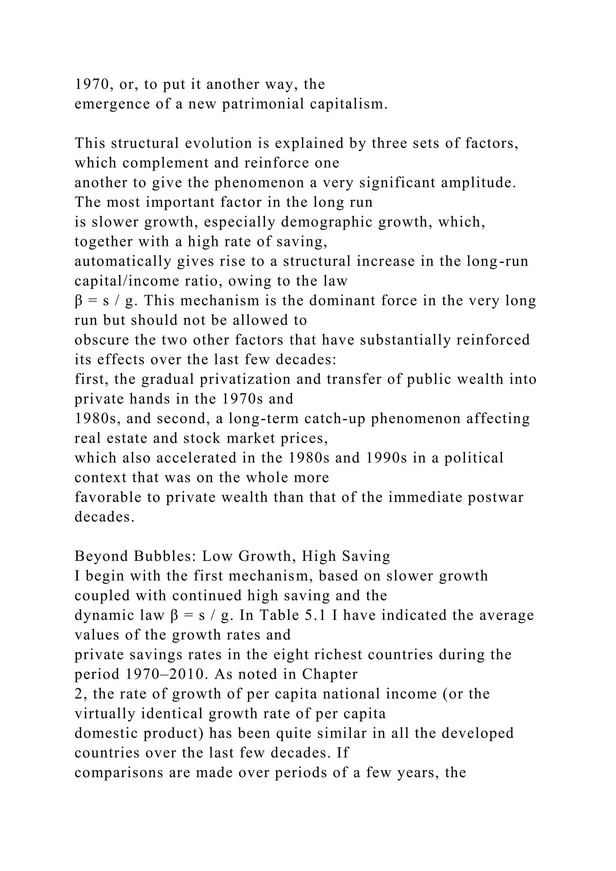 1970, or, to put it another way, the
emergence of a new patrimonial capitalism.
This structural evolution is explained by three sets of factors,
which complement and reinforce one
another to give the phenomenon a very significant amplitude.
The most important factor in the long run
is slower growth, especially demographic growth, which,
together with a high rate of saving,
automatically gives rise to a structural increase in the long-run
capital/income ratio, owing to the law
β = s / g. This mechanism is the dominant force in the very long
run but should not be allowed to
obscure the two other factors that have substantially reinforced
its effects over the last few decades:
first, the gradual privatization and transfer of public wealth into
private hands in the 1970s and
1980s, and second, a long-term catch-up phenomenon affecting
real estate and stock market prices,
which also accelerated in the 1980s and 1990s in a political
context that was on the whole more
favorable to private wealth than that of the immediate postwar
decades.
Beyond Bubbles: Low Growth, High Saving
I begin with the first mechanism, based on slower growth
coupled with continued high saving and the
dynamic law β = s / g. In Table 5.1 I have indicated the average
values of the growth rates and
private savings rates in the eight richest countries during the
period 1970–2010. As noted in Chapter
2, the rate of growth of per capita national income (or the
virtually identical growth rate of per capita
domestic product) has been quite similar in all the developed
countries over the last few decades. If
comparisons are made over periods of a few years, the
 