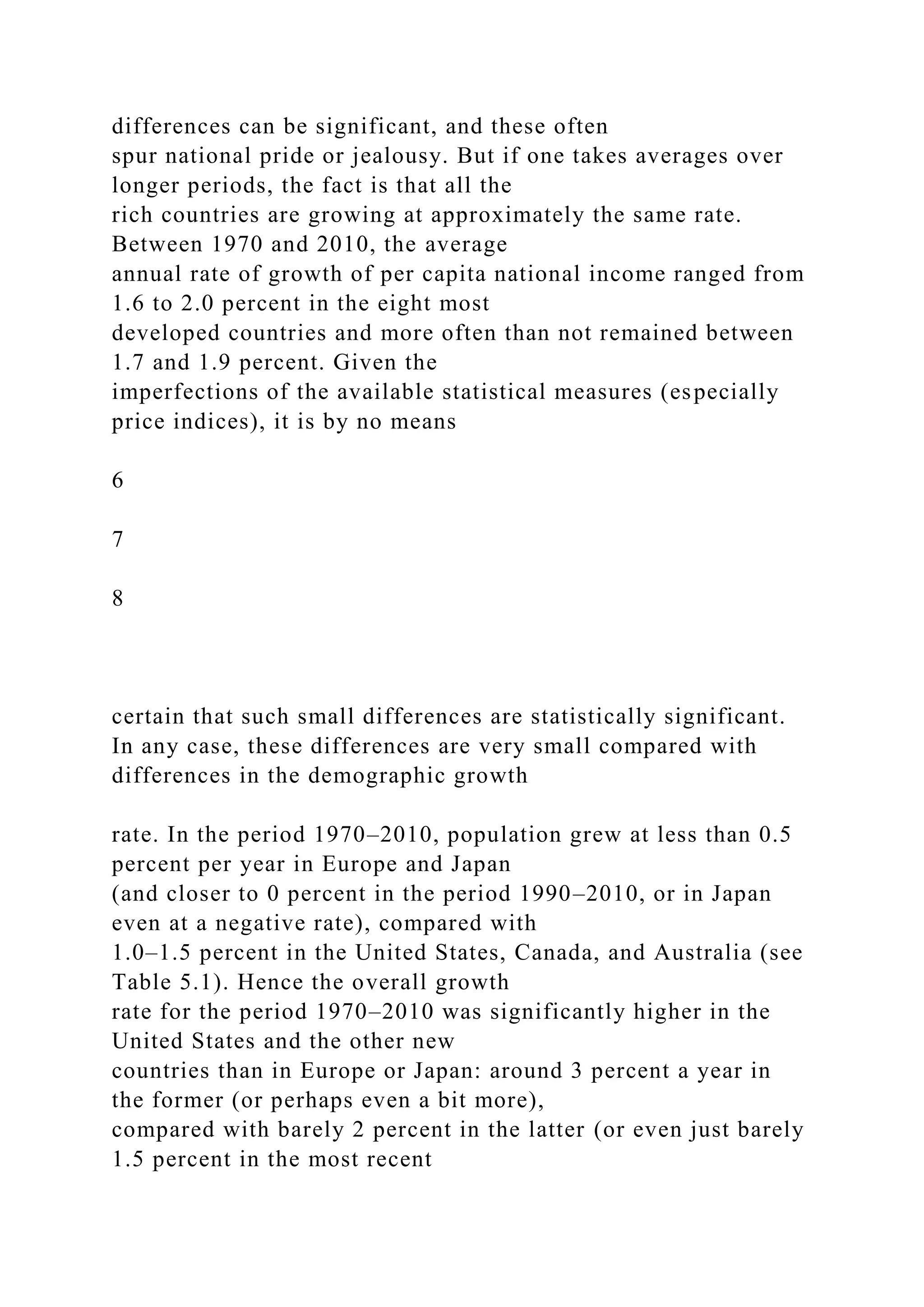 differences can be significant, and these often
spur national pride or jealousy. But if one takes averages over
longer periods, the fact is that all the
rich countries are growing at approximately the same rate.
Between 1970 and 2010, the average
annual rate of growth of per capita national income ranged from
1.6 to 2.0 percent in the eight most
developed countries and more often than not remained between
1.7 and 1.9 percent. Given the
imperfections of the available statistical measures (especially
price indices), it is by no means
6
7
8
certain that such small differences are statistically significant.
In any case, these differences are very small compared with
differences in the demographic growth
rate. In the period 1970–2010, population grew at less than 0.5
percent per year in Europe and Japan
(and closer to 0 percent in the period 1990–2010, or in Japan
even at a negative rate), compared with
1.0–1.5 percent in the United States, Canada, and Australia (see
Table 5.1). Hence the overall growth
rate for the period 1970–2010 was significantly higher in the
United States and the other new
countries than in Europe or Japan: around 3 percent a year in
the former (or perhaps even a bit more),
compared with barely 2 percent in the latter (or even just barely
1.5 percent in the most recent
 