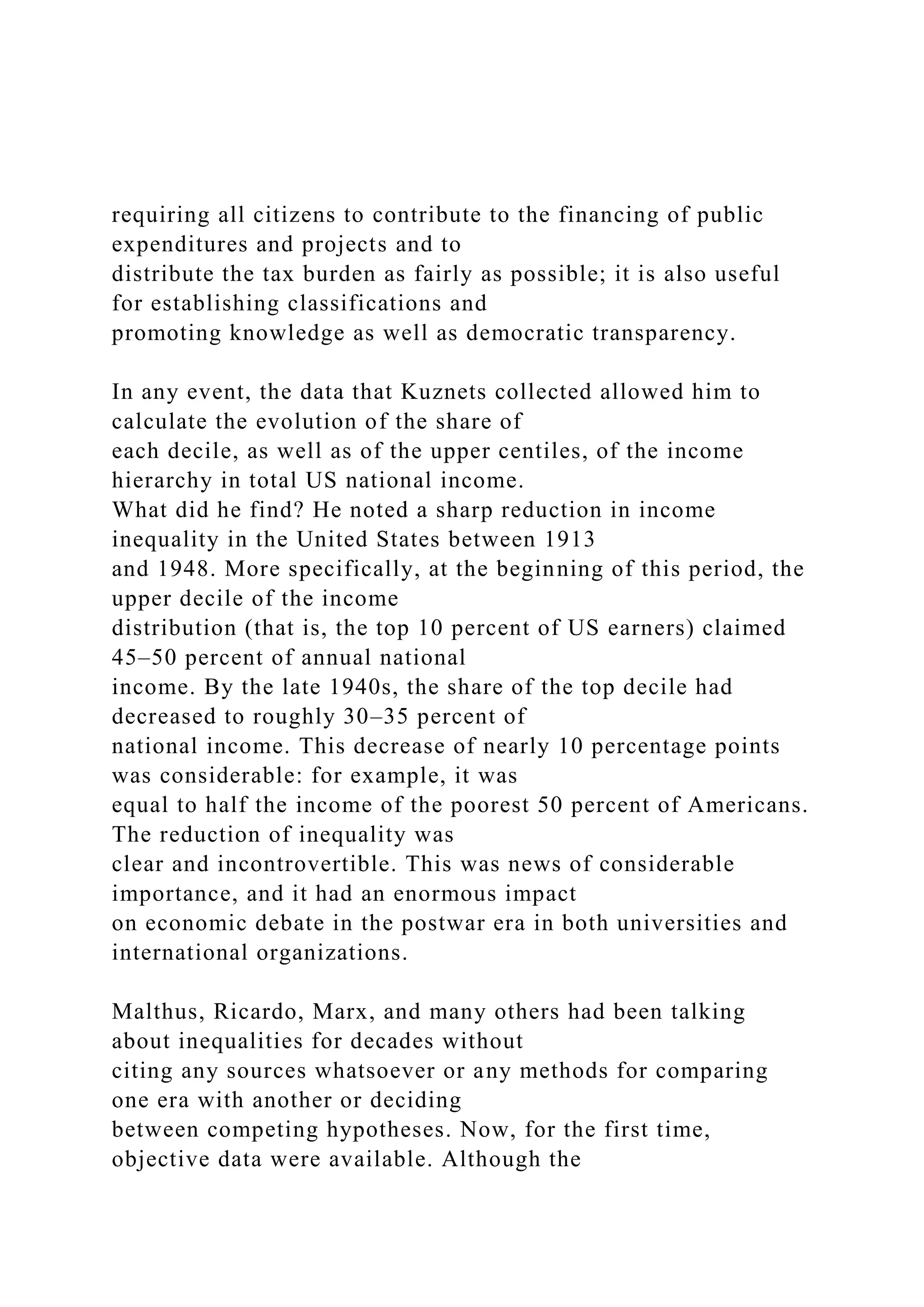 requiring all citizens to contribute to the financing of public
expenditures and projects and to
distribute the tax burden as fairly as possible; it is also useful
for establishing classifications and
promoting knowledge as well as democratic transparency.
In any event, the data that Kuznets collected allowed him to
calculate the evolution of the share of
each decile, as well as of the upper centiles, of the income
hierarchy in total US national income.
What did he find? He noted a sharp reduction in income
inequality in the United States between 1913
and 1948. More specifically, at the beginning of this period, the
upper decile of the income
distribution (that is, the top 10 percent of US earners) claimed
45–50 percent of annual national
income. By the late 1940s, the share of the top decile had
decreased to roughly 30–35 percent of
national income. This decrease of nearly 10 percentage points
was considerable: for example, it was
equal to half the income of the poorest 50 percent of Americans.
The reduction of inequality was
clear and incontrovertible. This was news of considerable
importance, and it had an enormous impact
on economic debate in the postwar era in both universities and
international organizations.
Malthus, Ricardo, Marx, and many others had been talking
about inequalities for decades without
citing any sources whatsoever or any methods for comparing
one era with another or deciding
between competing hypotheses. Now, for the first time,
objective data were available. Although the
 
