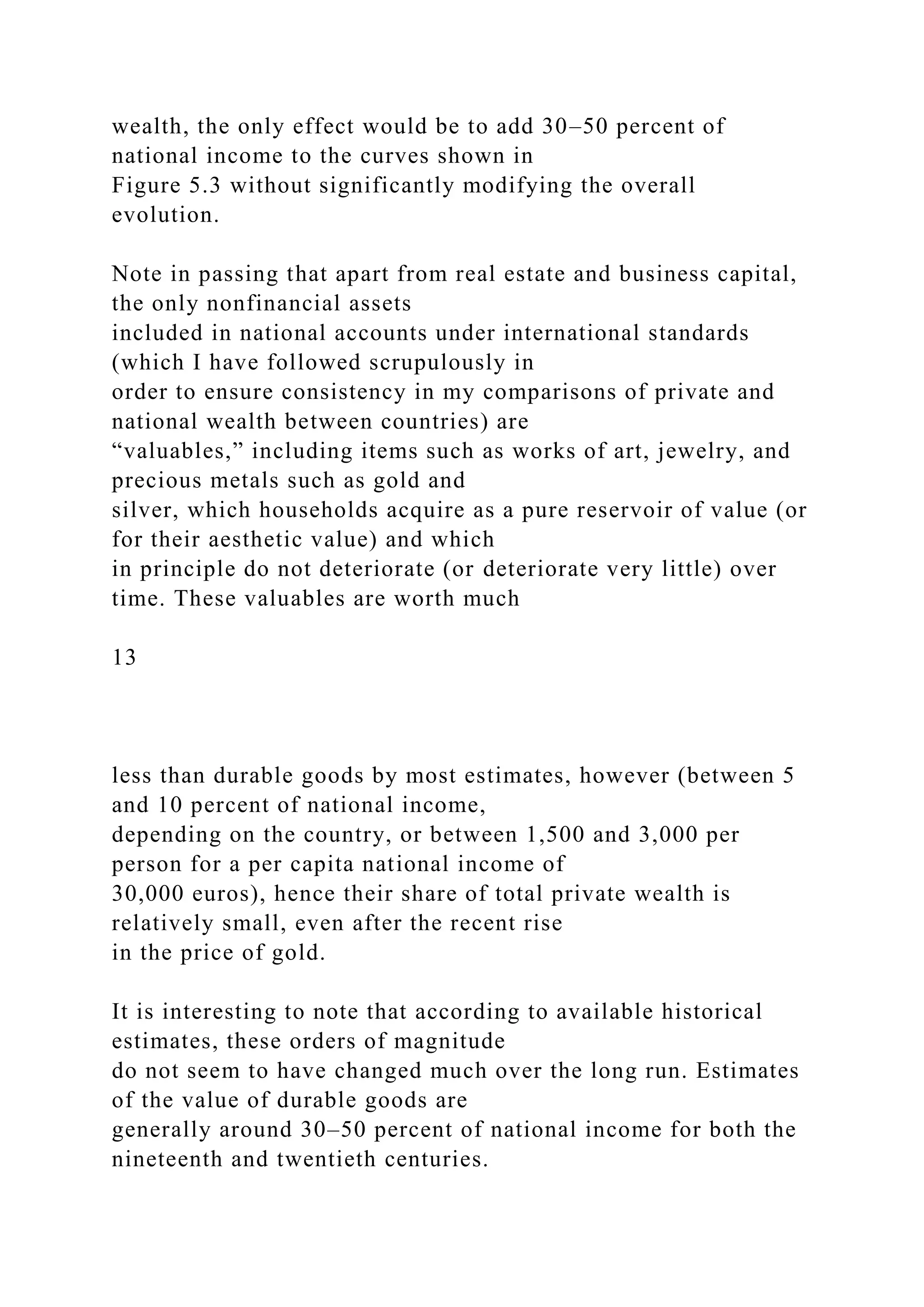 wealth, the only effect would be to add 30–50 percent of
national income to the curves shown in
Figure 5.3 without significantly modifying the overall
evolution.
Note in passing that apart from real estate and business capital,
the only nonfinancial assets
included in national accounts under international standards
(which I have followed scrupulously in
order to ensure consistency in my comparisons of private and
national wealth between countries) are
“valuables,” including items such as works of art, jewelry, and
precious metals such as gold and
silver, which households acquire as a pure reservoir of value (or
for their aesthetic value) and which
in principle do not deteriorate (or deteriorate very little) over
time. These valuables are worth much
13
less than durable goods by most estimates, however (between 5
and 10 percent of national income,
depending on the country, or between 1,500 and 3,000 per
person for a per capita national income of
30,000 euros), hence their share of total private wealth is
relatively small, even after the recent rise
in the price of gold.
It is interesting to note that according to available historical
estimates, these orders of magnitude
do not seem to have changed much over the long run. Estimates
of the value of durable goods are
generally around 30–50 percent of national income for both the
nineteenth and twentieth centuries.
 