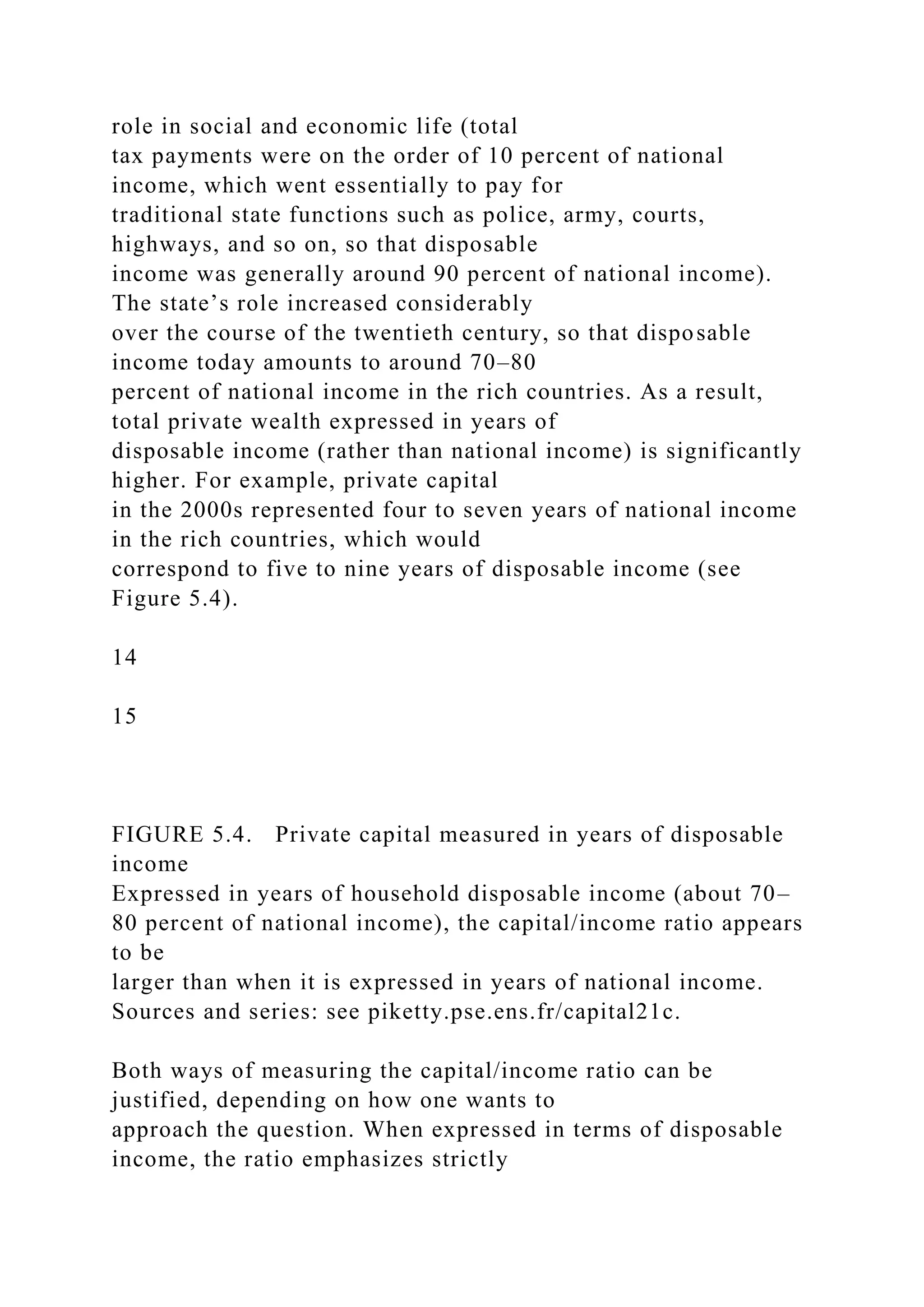 role in social and economic life (total
tax payments were on the order of 10 percent of national
income, which went essentially to pay for
traditional state functions such as police, army, courts,
highways, and so on, so that disposable
income was generally around 90 percent of national income).
The state’s role increased considerably
over the course of the twentieth century, so that disposable
income today amounts to around 70–80
percent of national income in the rich countries. As a result,
total private wealth expressed in years of
disposable income (rather than national income) is significantly
higher. For example, private capital
in the 2000s represented four to seven years of national income
in the rich countries, which would
correspond to five to nine years of disposable income (see
Figure 5.4).
14
15
FIGURE 5.4. Private capital measured in years of disposable
income
Expressed in years of household disposable income (about 70–
80 percent of national income), the capital/income ratio appears
to be
larger than when it is expressed in years of national income.
Sources and series: see piketty.pse.ens.fr/capital21c.
Both ways of measuring the capital/income ratio can be
justified, depending on how one wants to
approach the question. When expressed in terms of disposable
income, the ratio emphasizes strictly
 
